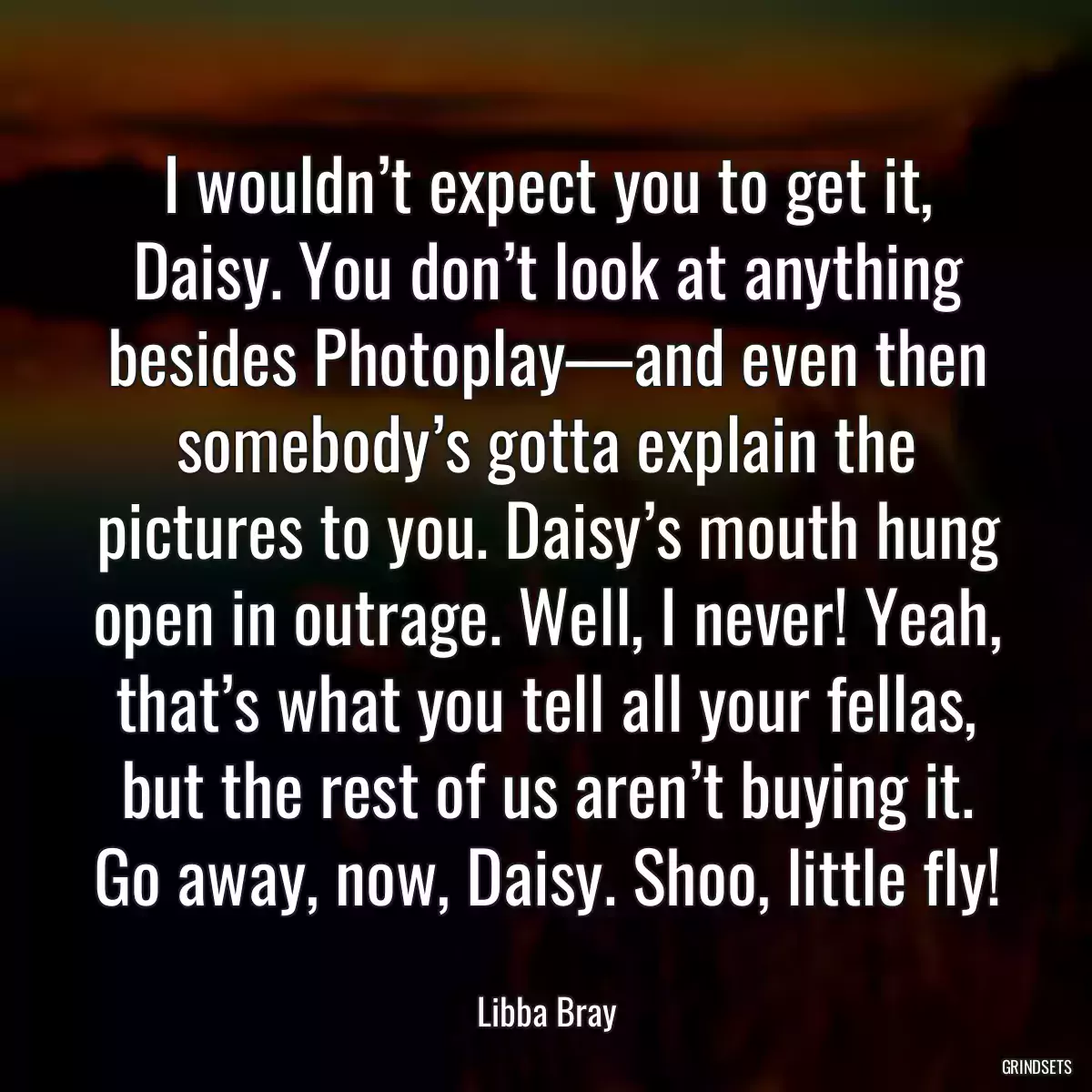 I wouldn’t expect you to get it, Daisy. You don’t look at anything besides Photoplay—and even then somebody’s gotta explain the pictures to you. Daisy’s mouth hung open in outrage. Well, I never! Yeah, that’s what you tell all your fellas, but the rest of us aren’t buying it. Go away, now, Daisy. Shoo, little fly!