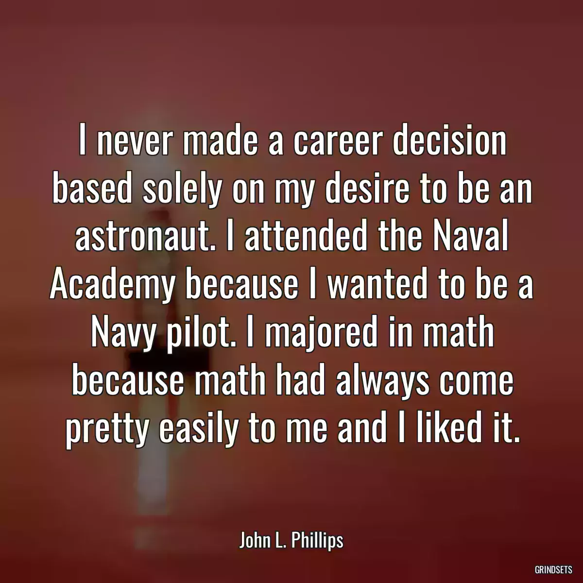 I never made a career decision based solely on my desire to be an astronaut. I attended the Naval Academy because I wanted to be a Navy pilot. I majored in math because math had always come pretty easily to me and I liked it.