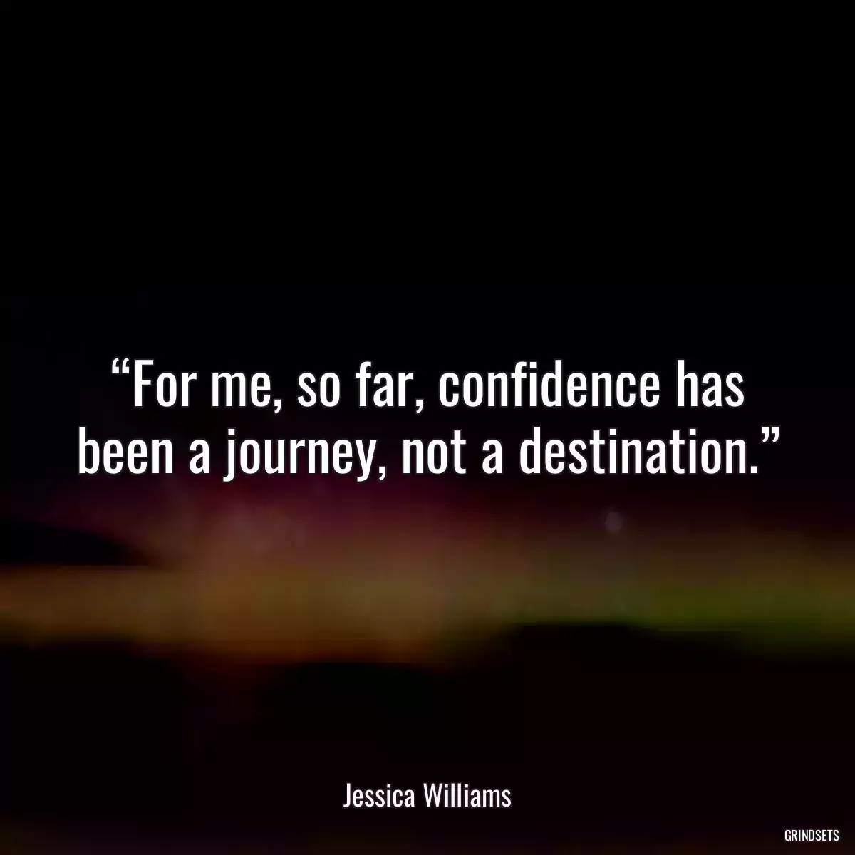 “For me, so far, confidence has been a journey, not a destination.”