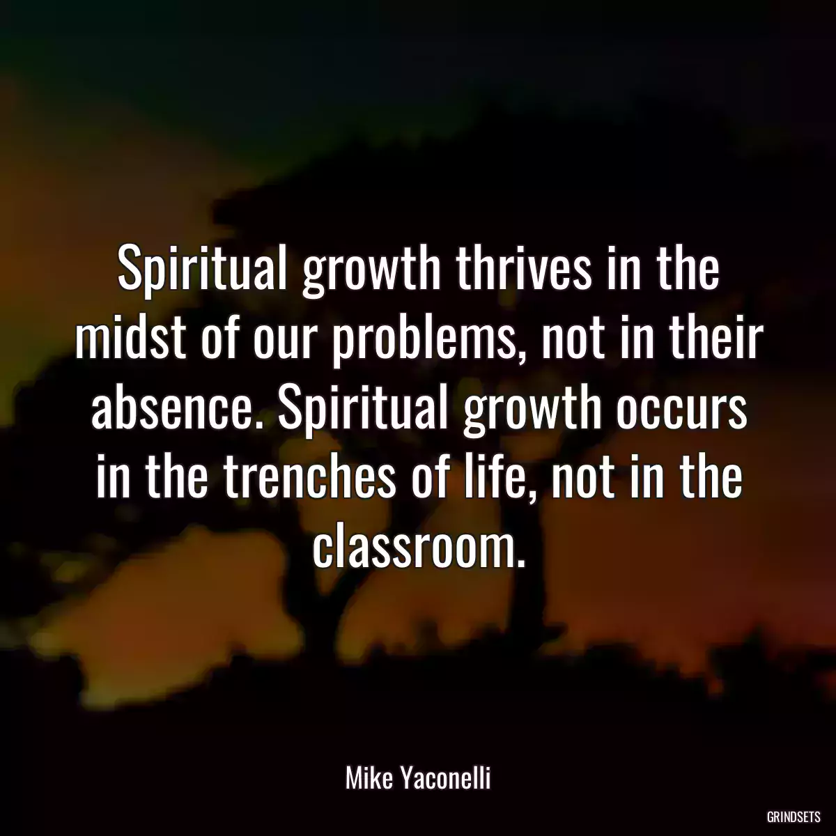 Spiritual growth thrives in the midst of our problems, not in their absence. Spiritual growth occurs in the trenches of life, not in the classroom.