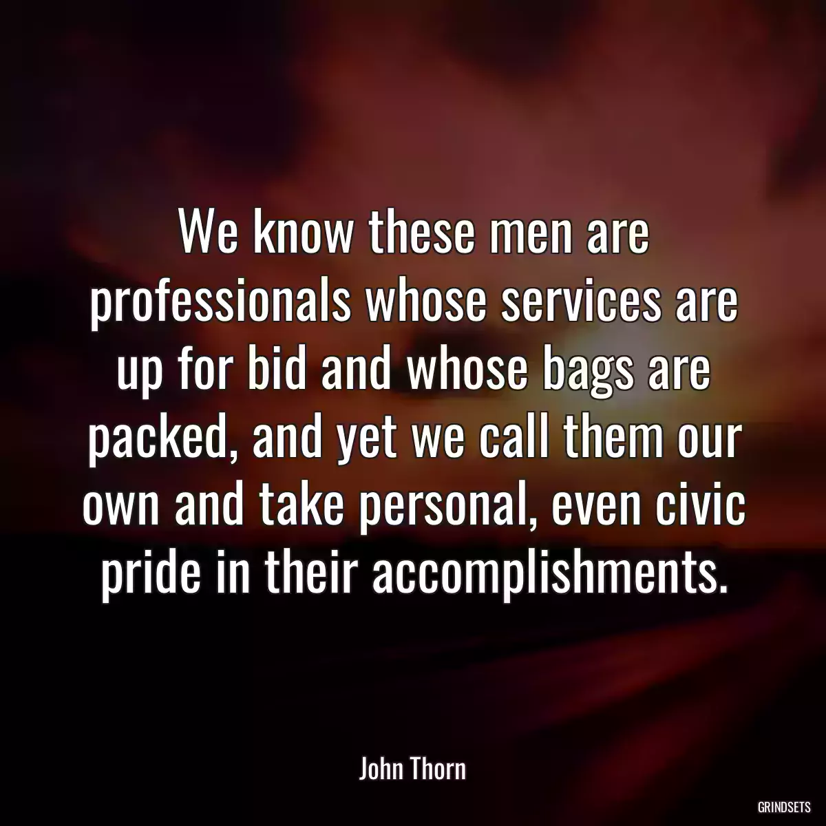 We know these men are professionals whose services are up for bid and whose bags are packed, and yet we call them our own and take personal, even civic pride in their accomplishments.