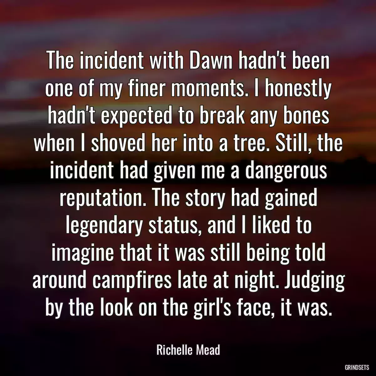 The incident with Dawn hadn\'t been one of my finer moments. I honestly hadn\'t expected to break any bones when I shoved her into a tree. Still, the incident had given me a dangerous reputation. The story had gained legendary status, and I liked to imagine that it was still being told around campfires late at night. Judging by the look on the girl\'s face, it was.