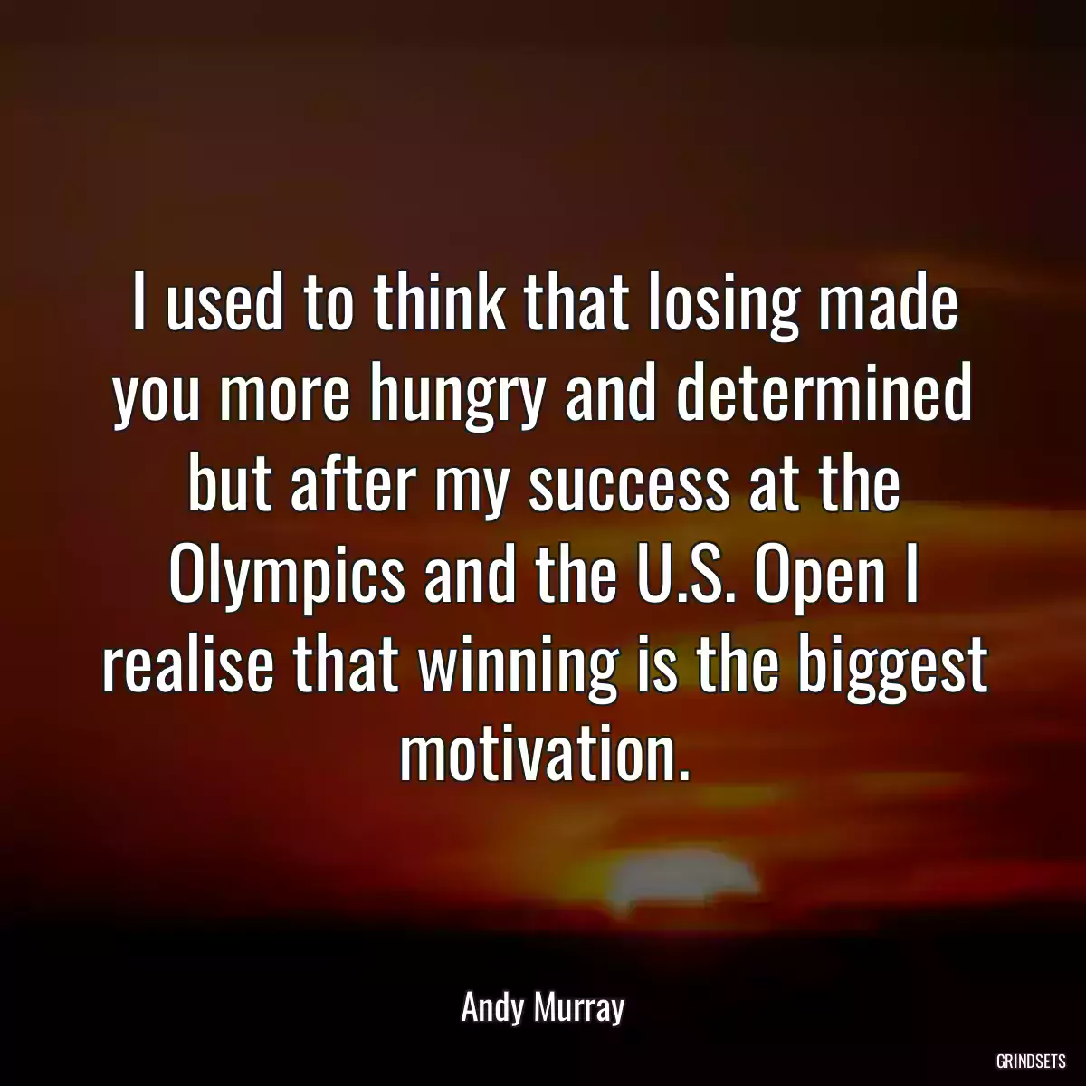 I used to think that losing made you more hungry and determined but after my success at the Olympics and the U.S. Open I realise that winning is the biggest motivation.