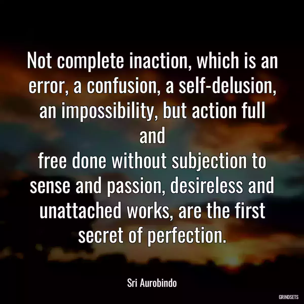 Not complete inaction, which is an error, a confusion, a self-delusion, an impossibility, but action full and
free done without subjection to sense and passion, desireless and unattached works, are the first secret of perfection.