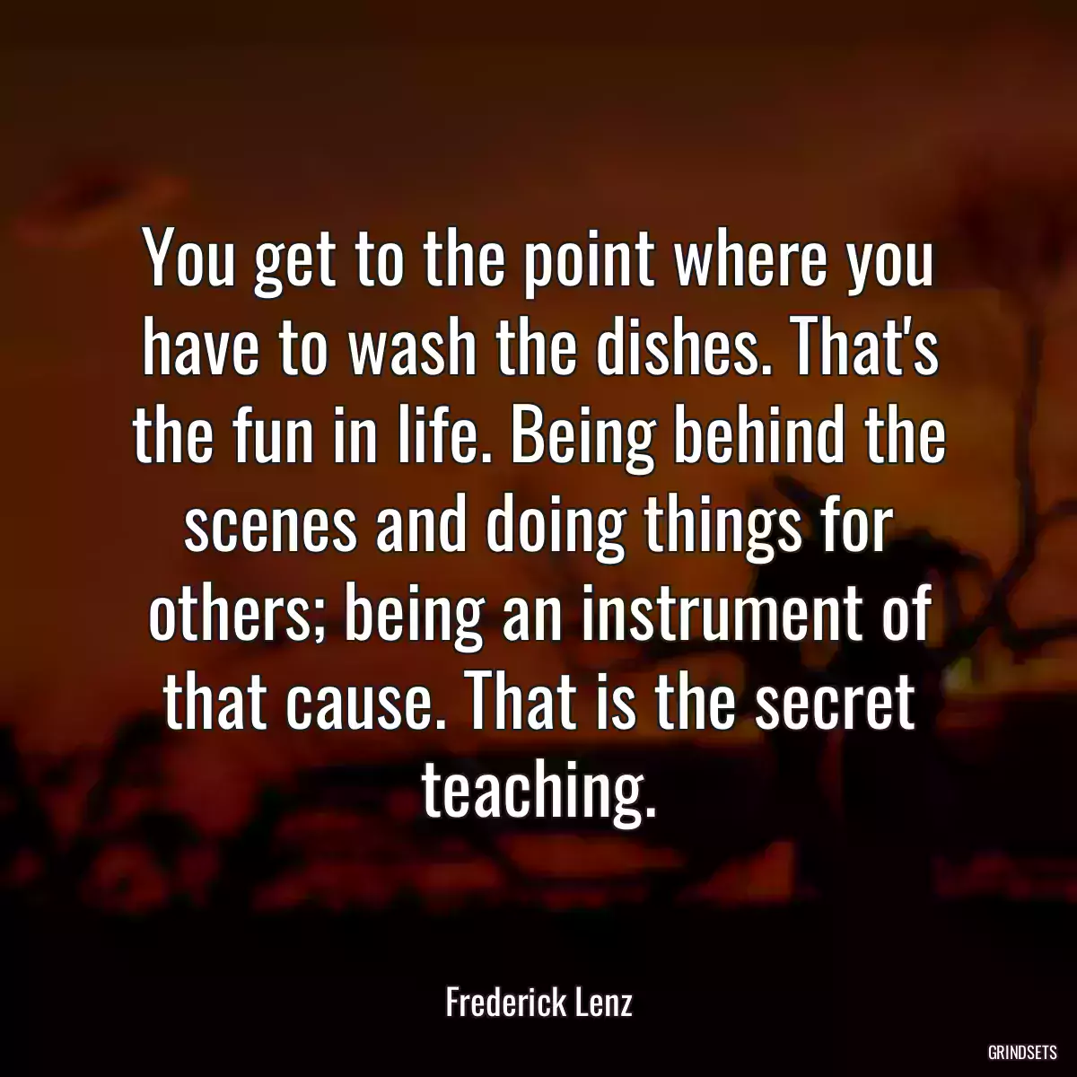 You get to the point where you have to wash the dishes. That\'s the fun in life. Being behind the scenes and doing things for others; being an instrument of that cause. That is the secret teaching.