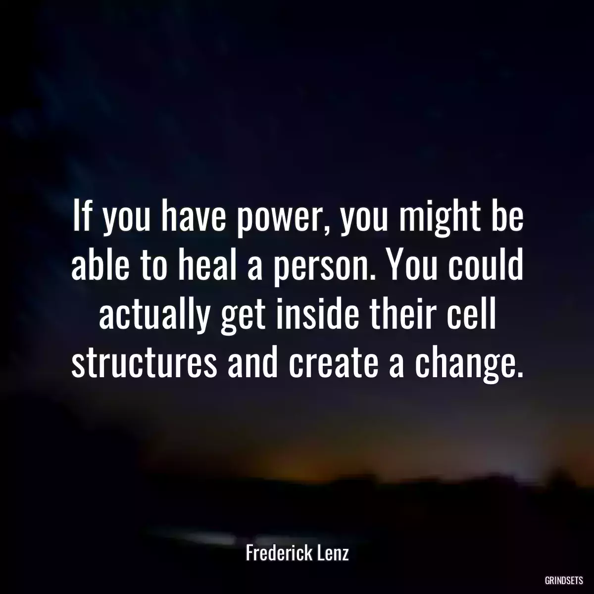 If you have power, you might be able to heal a person. You could actually get inside their cell structures and create a change.