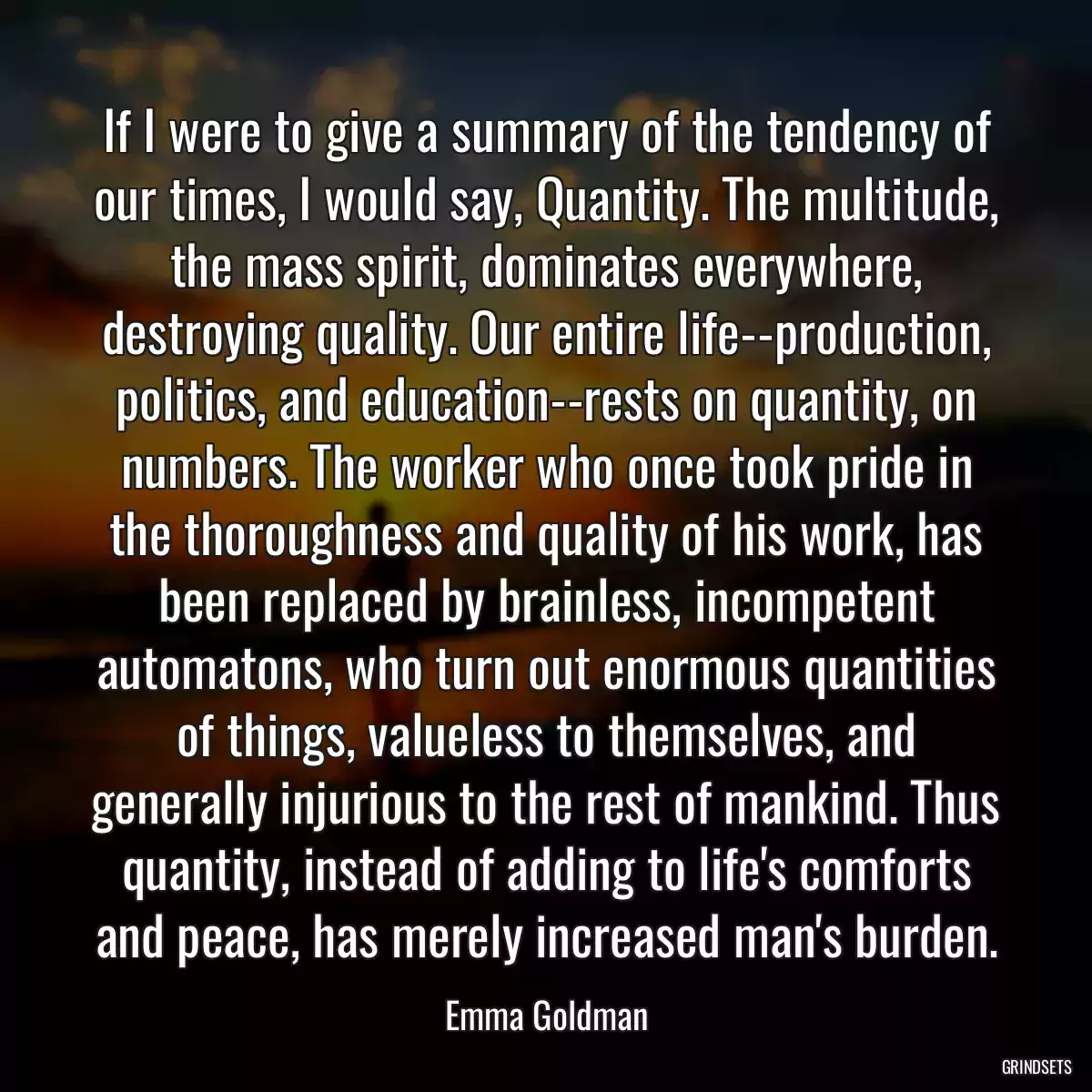 If I were to give a summary of the tendency of our times, I would say, Quantity. The multitude, the mass spirit, dominates everywhere, destroying quality. Our entire life--production, politics, and education--rests on quantity, on numbers. The worker who once took pride in the thoroughness and quality of his work, has been replaced by brainless, incompetent automatons, who turn out enormous quantities of things, valueless to themselves, and generally injurious to the rest of mankind. Thus quantity, instead of adding to life\'s comforts and peace, has merely increased man\'s burden.