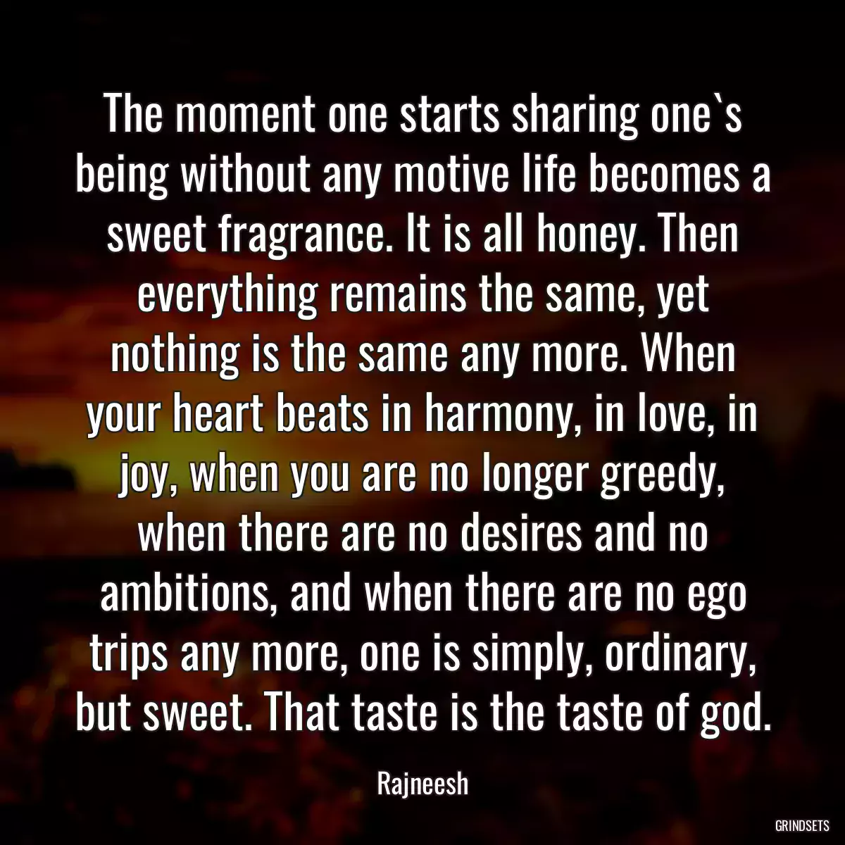 The moment one starts sharing one`s being without any motive life becomes a sweet fragrance. It is all honey. Then everything remains the same, yet nothing is the same any more. When your heart beats in harmony, in love, in joy, when you are no longer greedy, when there are no desires and no ambitions, and when there are no ego trips any more, one is simply, ordinary, but sweet. That taste is the taste of god.