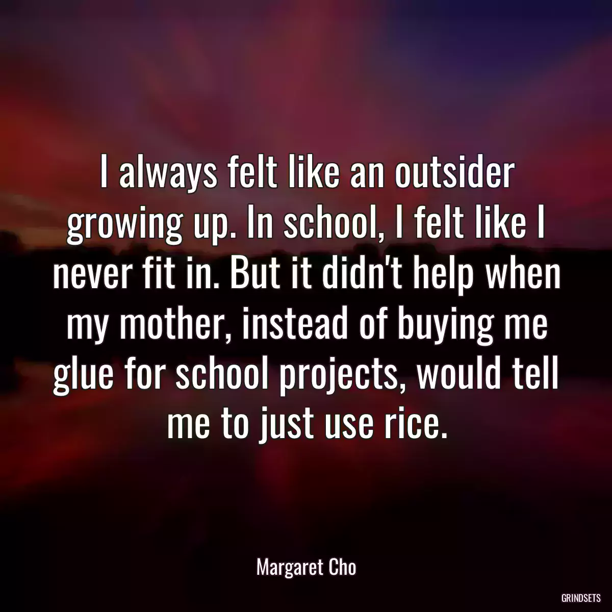 I always felt like an outsider growing up. In school, I felt like I never fit in. But it didn\'t help when my mother, instead of buying me glue for school projects, would tell me to just use rice.