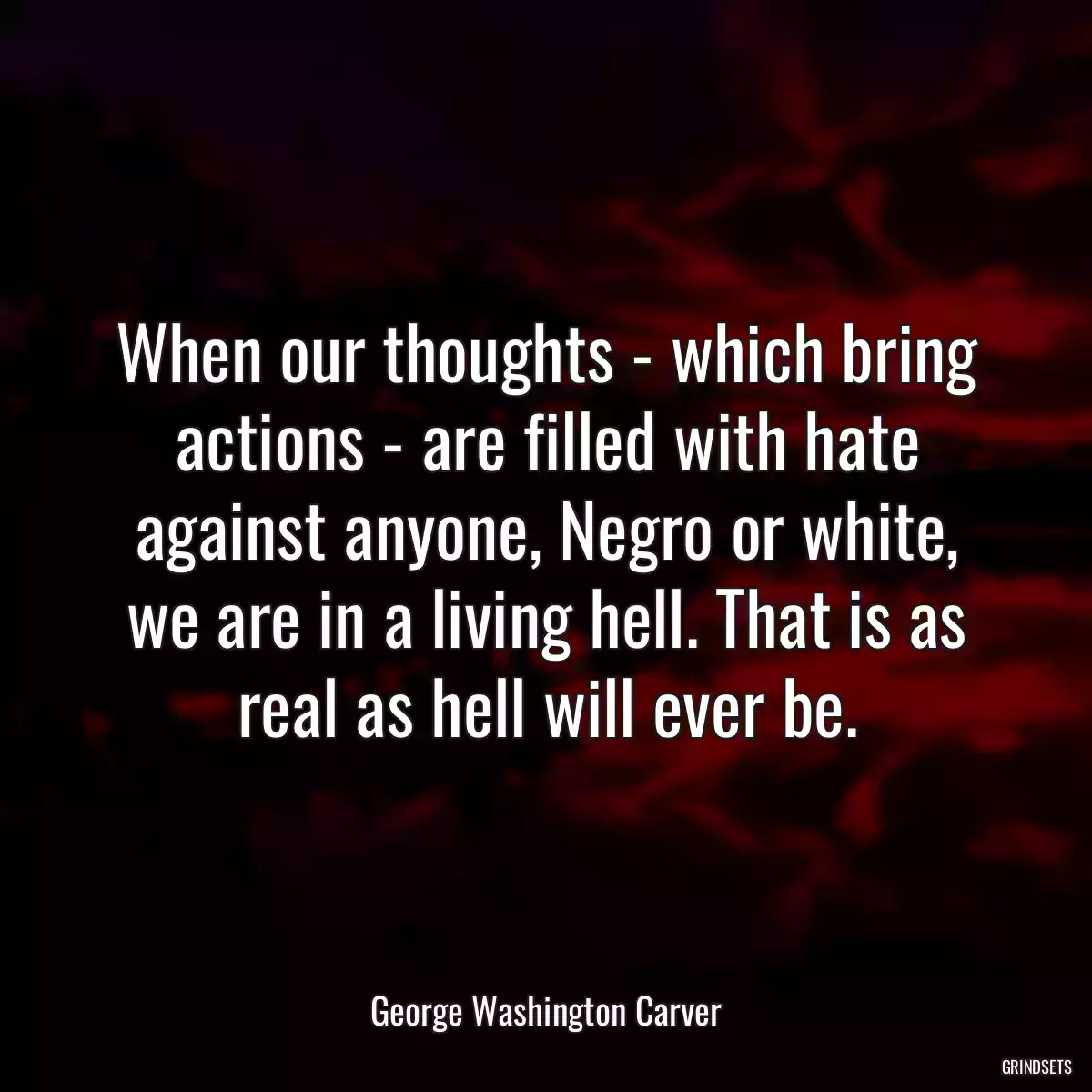 When our thoughts - which bring actions - are filled with hate against anyone, Negro or white, we are in a living hell. That is as real as hell will ever be.