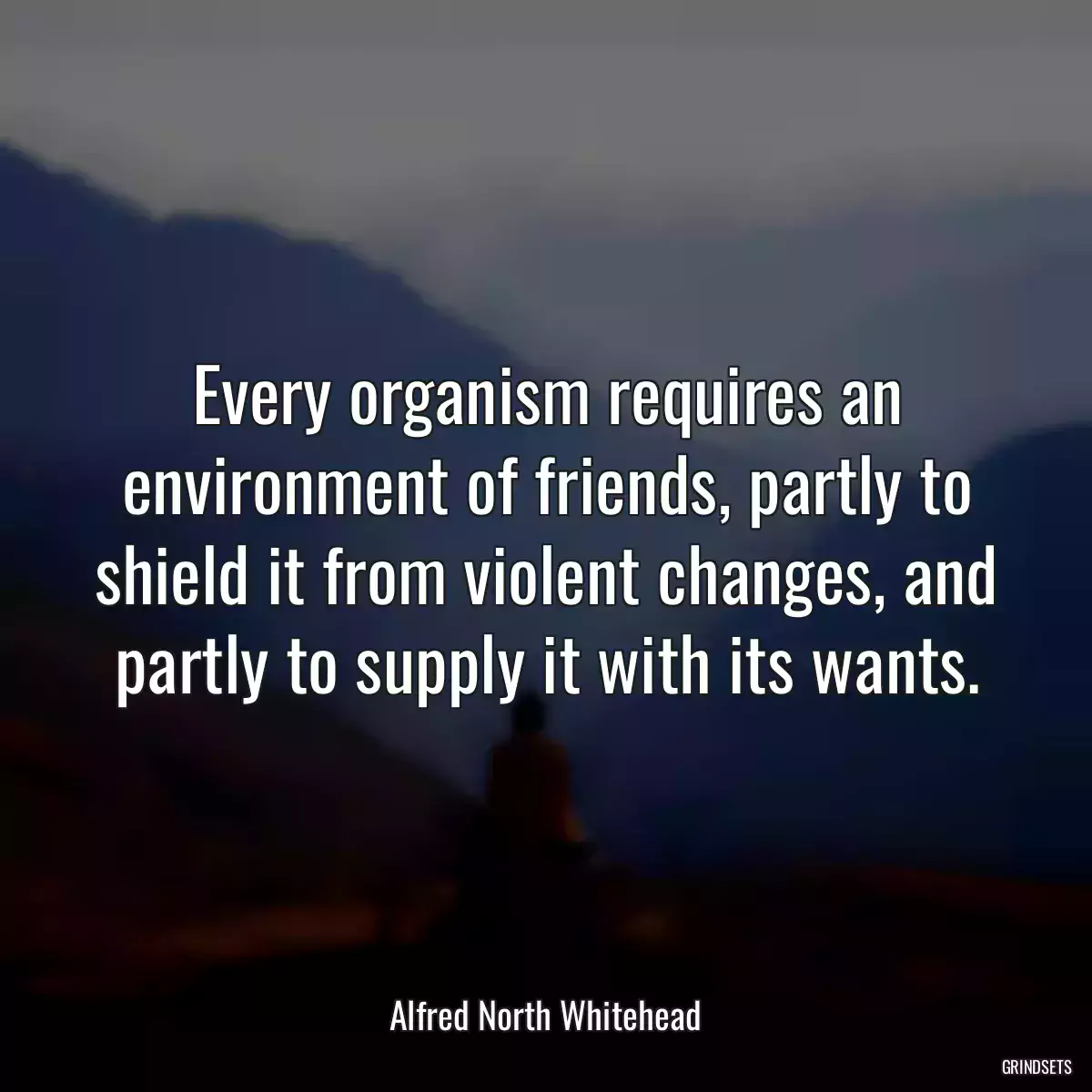 Every organism requires an environment of friends, partly to shield it from violent changes, and partly to supply it with its wants.