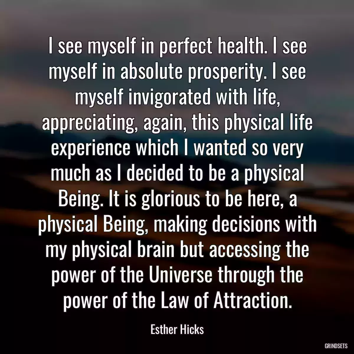 I see myself in perfect health. I see myself in absolute prosperity. I see myself invigorated with life, appreciating, again, this physical life experience which I wanted so very much as I decided to be a physical Being. It is glorious to be here, a physical Being, making decisions with my physical brain but accessing the power of the Universe through the power of the Law of Attraction.