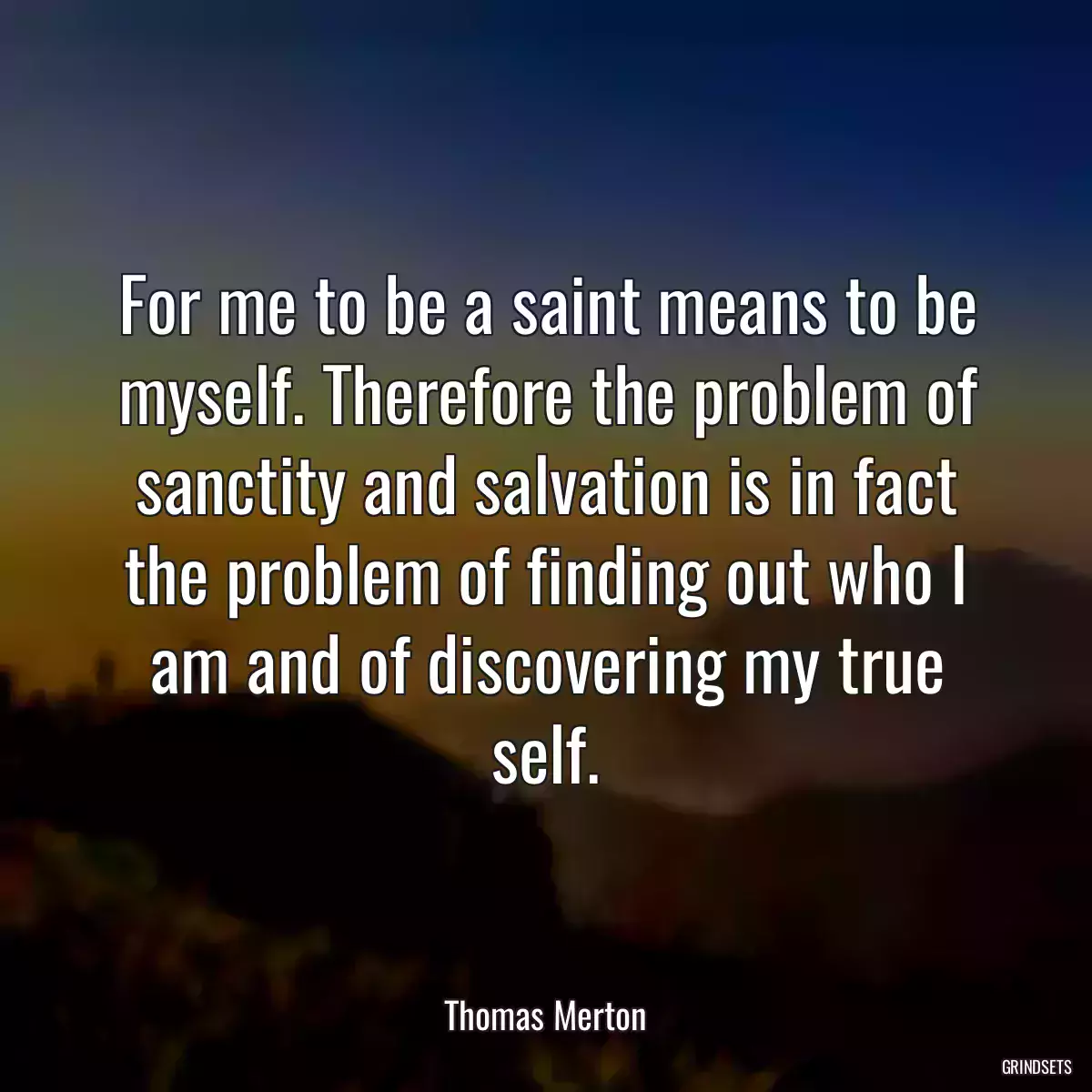 For me to be a saint means to be myself. Therefore the problem of sanctity and salvation is in fact the problem of finding out who I am and of discovering my true self.