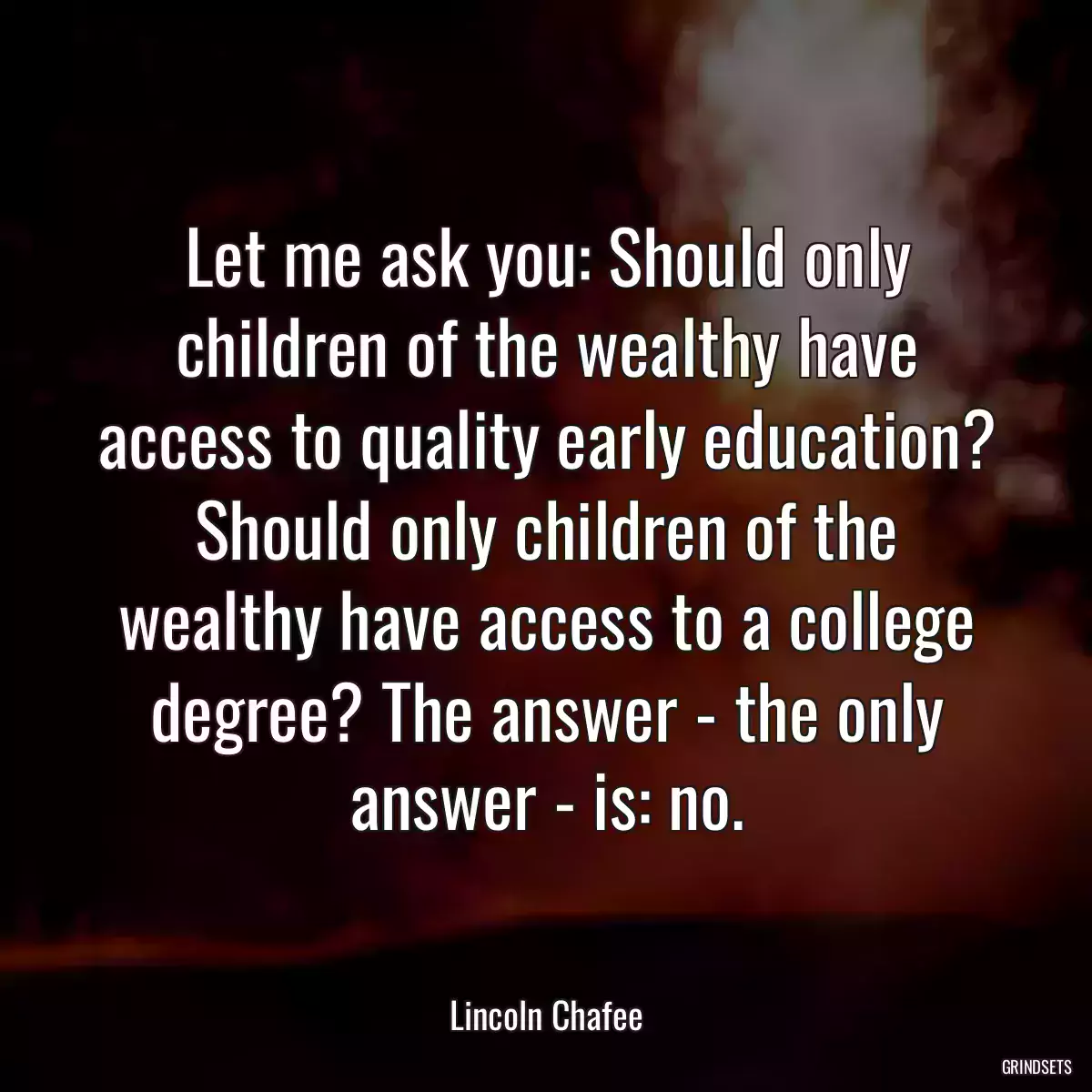 Let me ask you: Should only children of the wealthy have access to quality early education? Should only children of the wealthy have access to a college degree? The answer - the only answer - is: no.