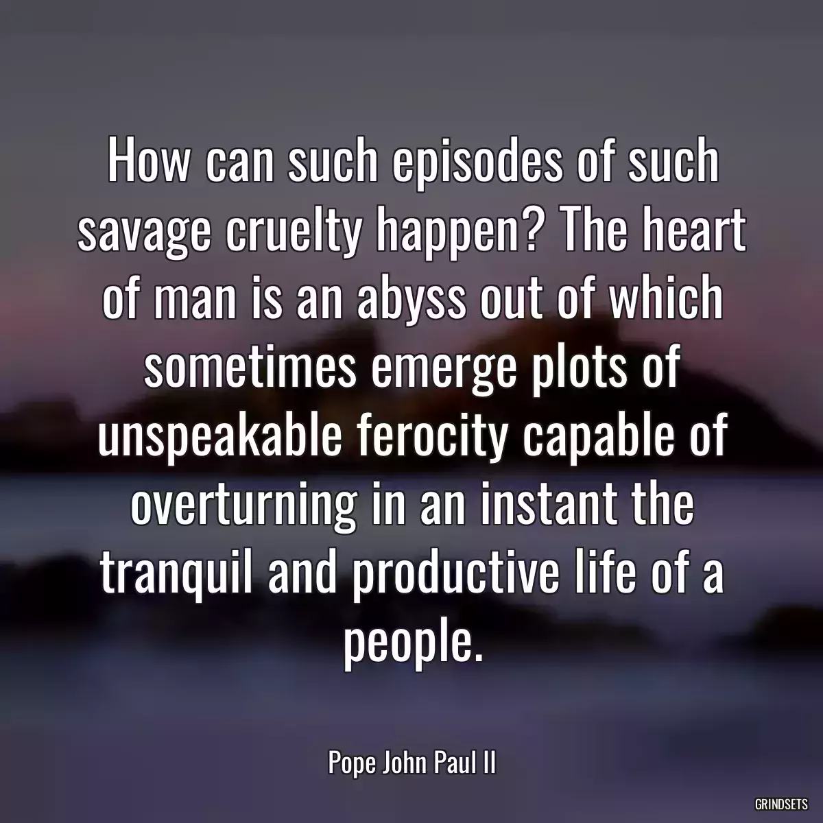 How can such episodes of such savage cruelty happen? The heart of man is an abyss out of which sometimes emerge plots of unspeakable ferocity capable of overturning in an instant the tranquil and productive life of a people.