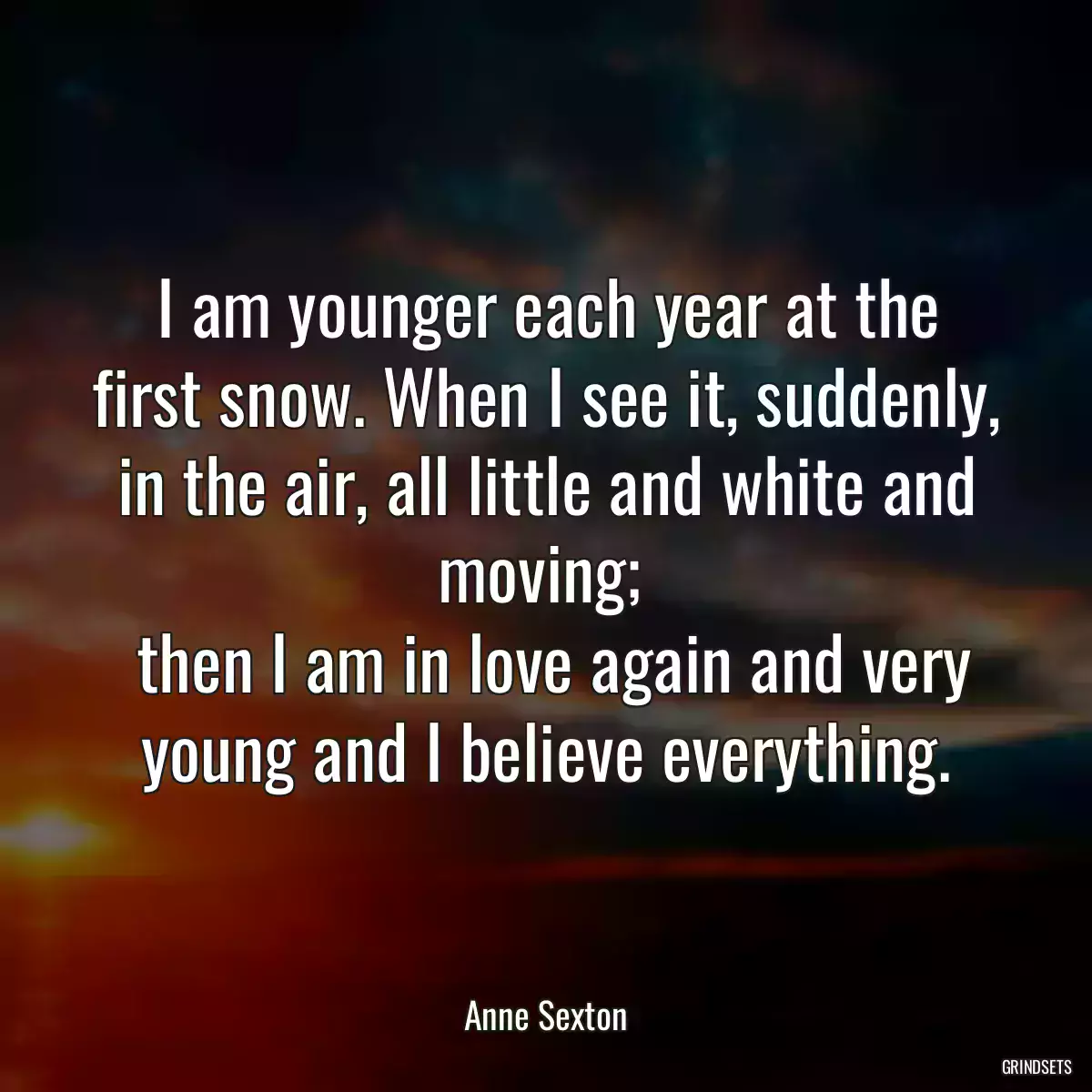 I am younger each year at the first snow. When I see it, suddenly, in the air, all little and white and moving; 
 then I am in love again and very young and I believe everything.