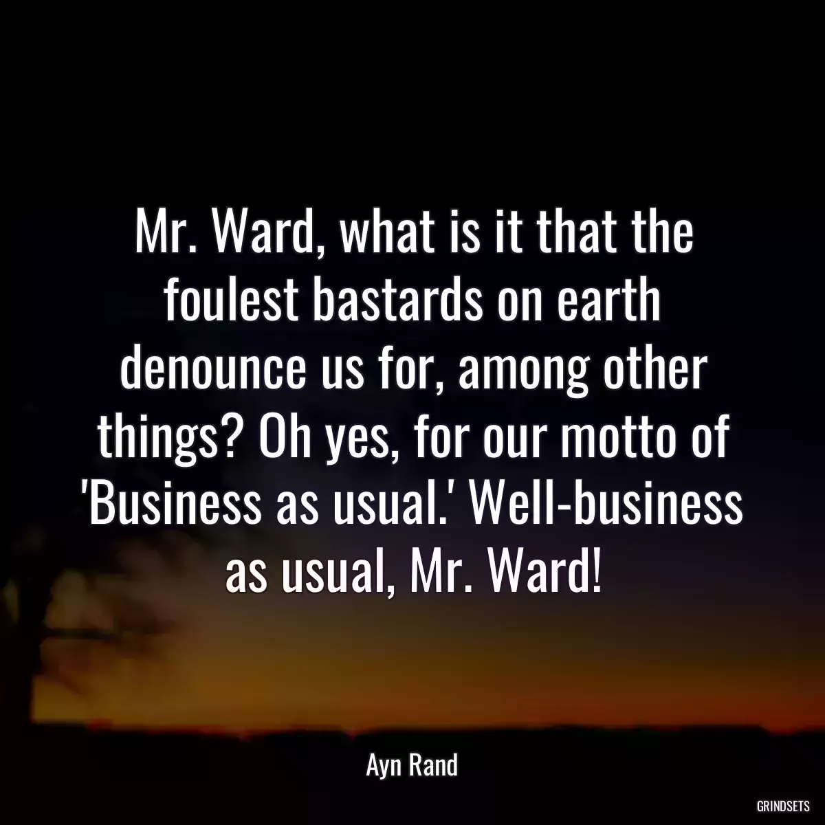 Mr. Ward, what is it that the foulest bastards on earth denounce us for, among other things? Oh yes, for our motto of \'Business as usual.\' Well-business as usual, Mr. Ward!