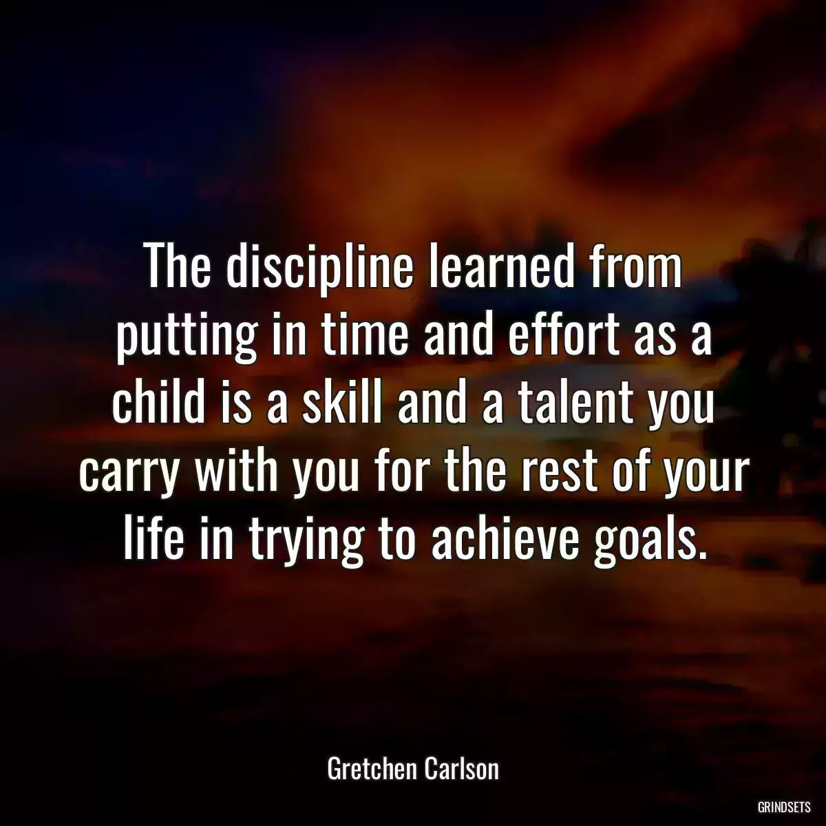 The discipline learned from putting in time and effort as a child is a skill and a talent you carry with you for the rest of your life in trying to achieve goals.