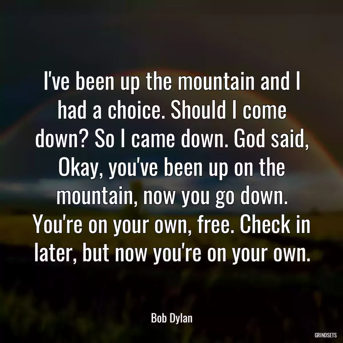 I\'ve been up the mountain and I had a choice. Should I come down? So I came down. God said, Okay, you\'ve been up on the mountain, now you go down. You\'re on your own, free. Check in later, but now you\'re on your own.