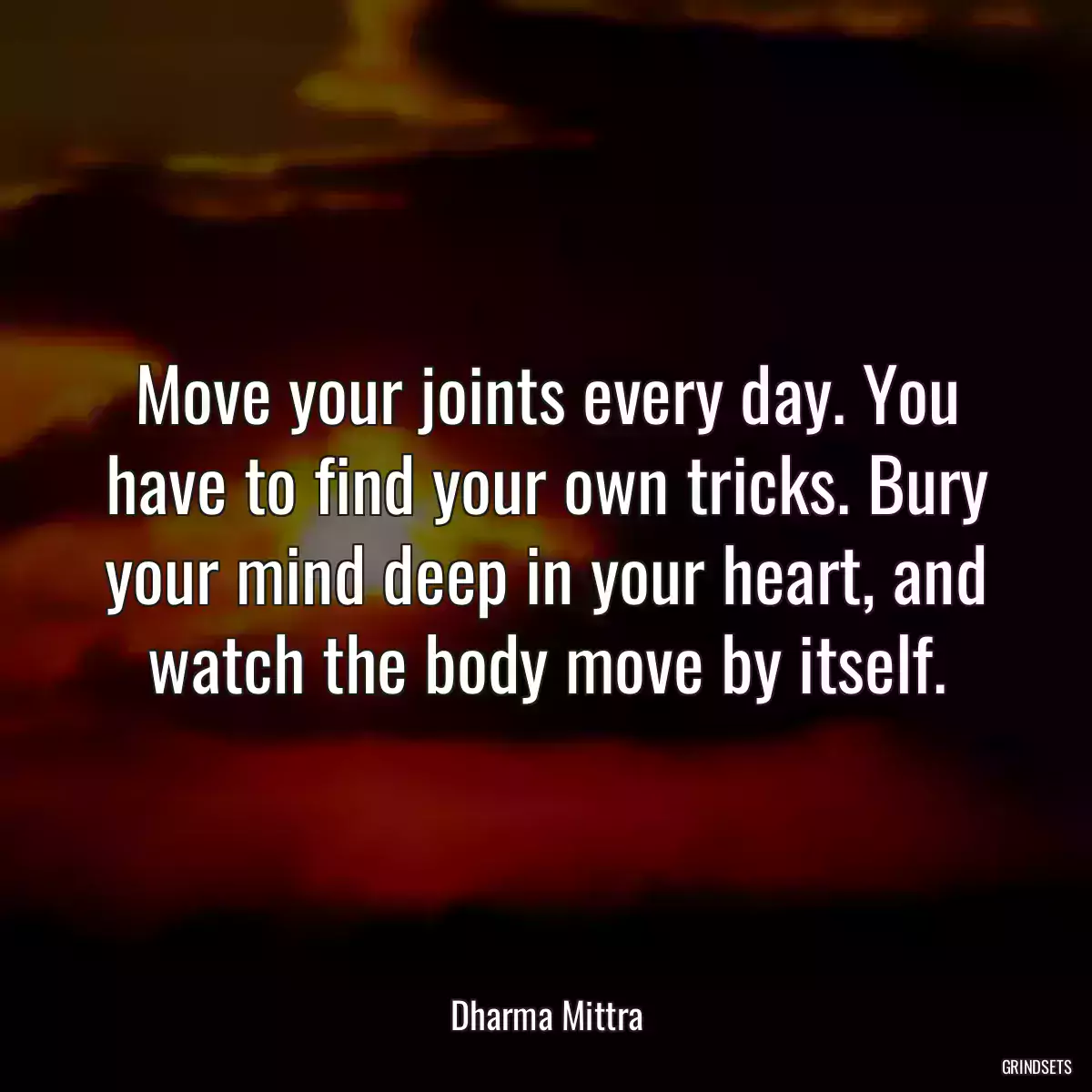 Move your joints every day. You have to find your own tricks. Bury your mind deep in your heart, and watch the body move by itself.