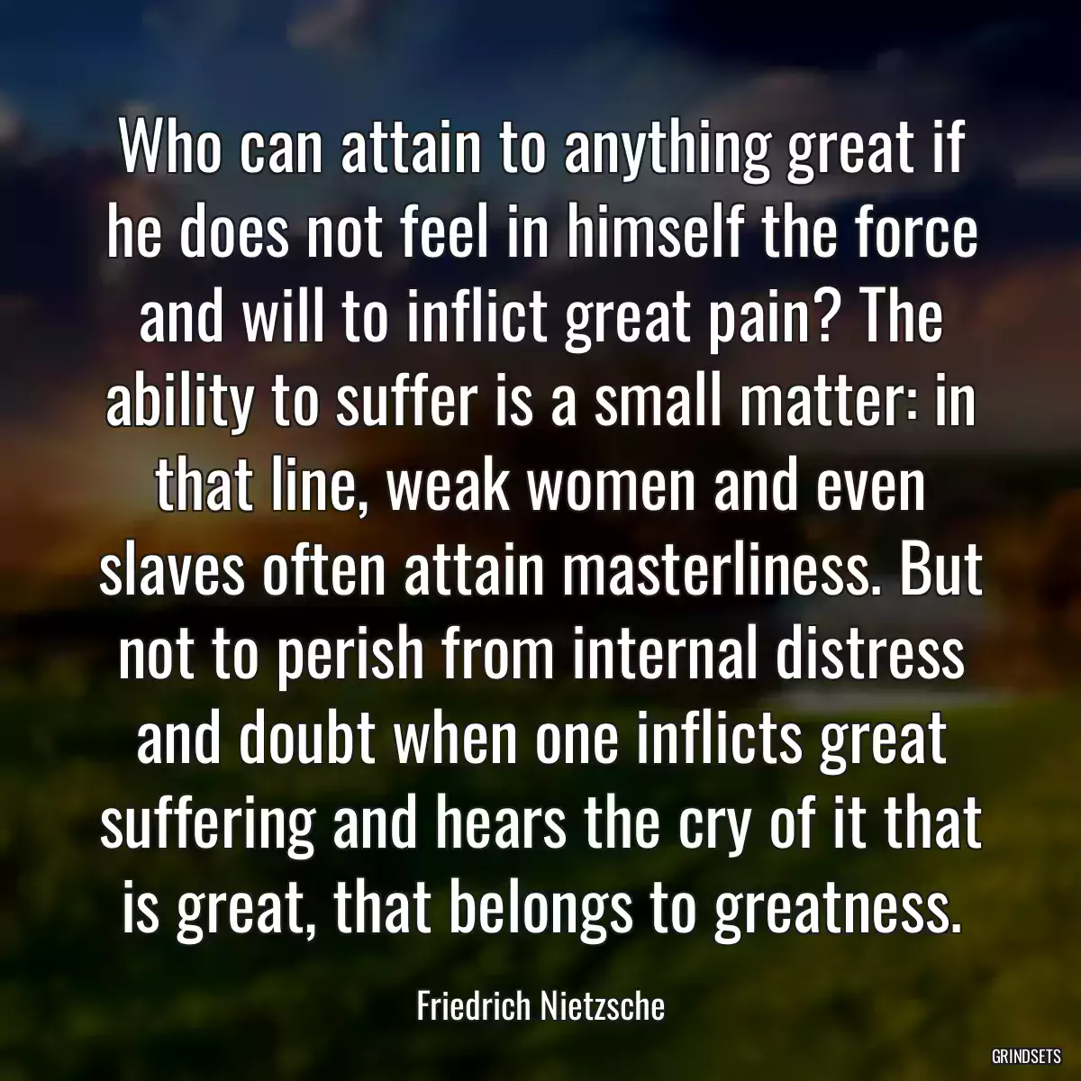 Who can attain to anything great if he does not feel in himself the force and will to inflict great pain? The ability to suffer is a small matter: in that line, weak women and even slaves often attain masterliness. But not to perish from internal distress and doubt when one inflicts great suffering and hears the cry of it that is great, that belongs to greatness.