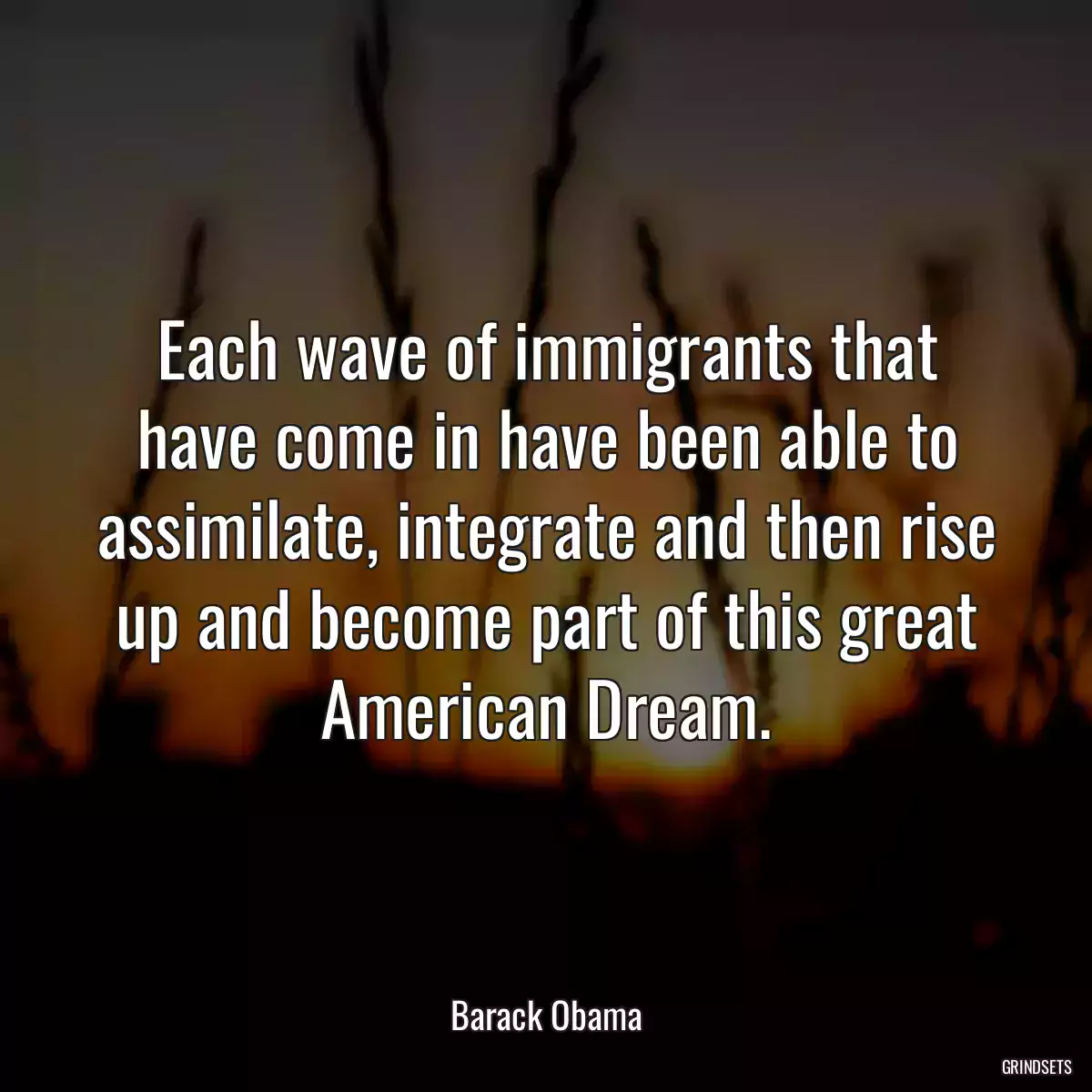 Each wave of immigrants that have come in have been able to assimilate, integrate and then rise up and become part of this great American Dream.