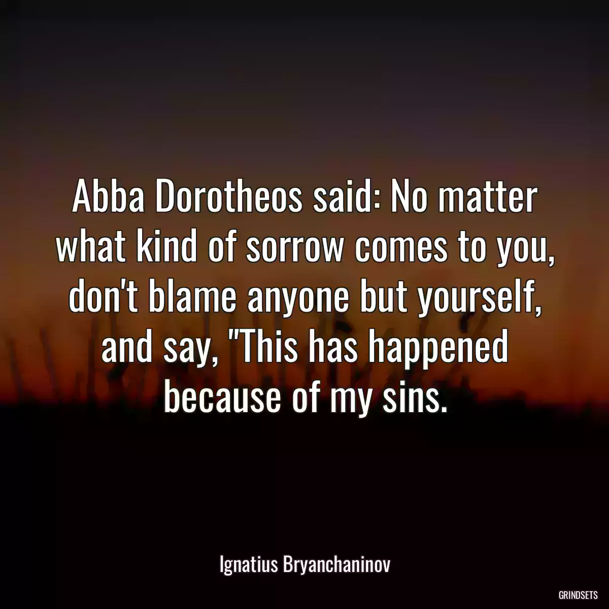 Abba Dorotheos said: No matter what kind of sorrow comes to you, don\'t blame anyone but yourself, and say, \