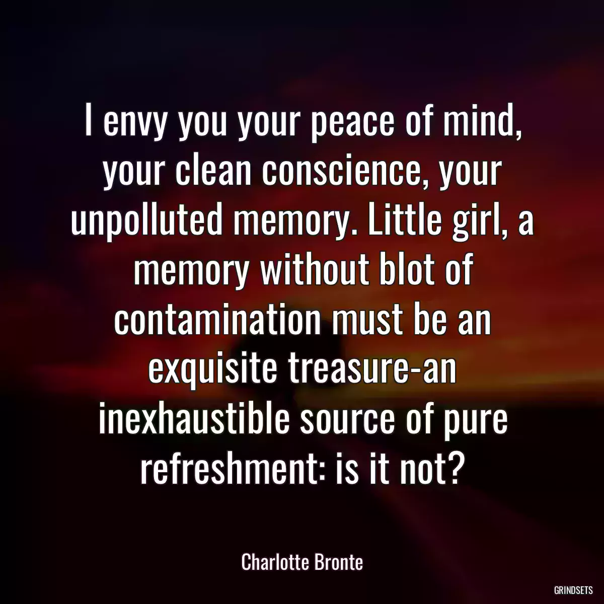 I envy you your peace of mind, your clean conscience, your unpolluted memory. Little girl, a memory without blot of contamination must be an exquisite treasure-an inexhaustible source of pure refreshment: is it not?