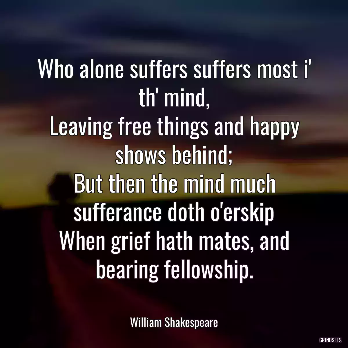 Who alone suffers suffers most i\' th\' mind,
Leaving free things and happy shows behind;
But then the mind much sufferance doth o\'erskip
When grief hath mates, and bearing fellowship.