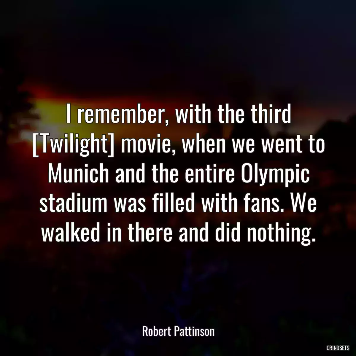 I remember, with the third [Twilight] movie, when we went to Munich and the entire Olympic stadium was filled with fans. We walked in there and did nothing.