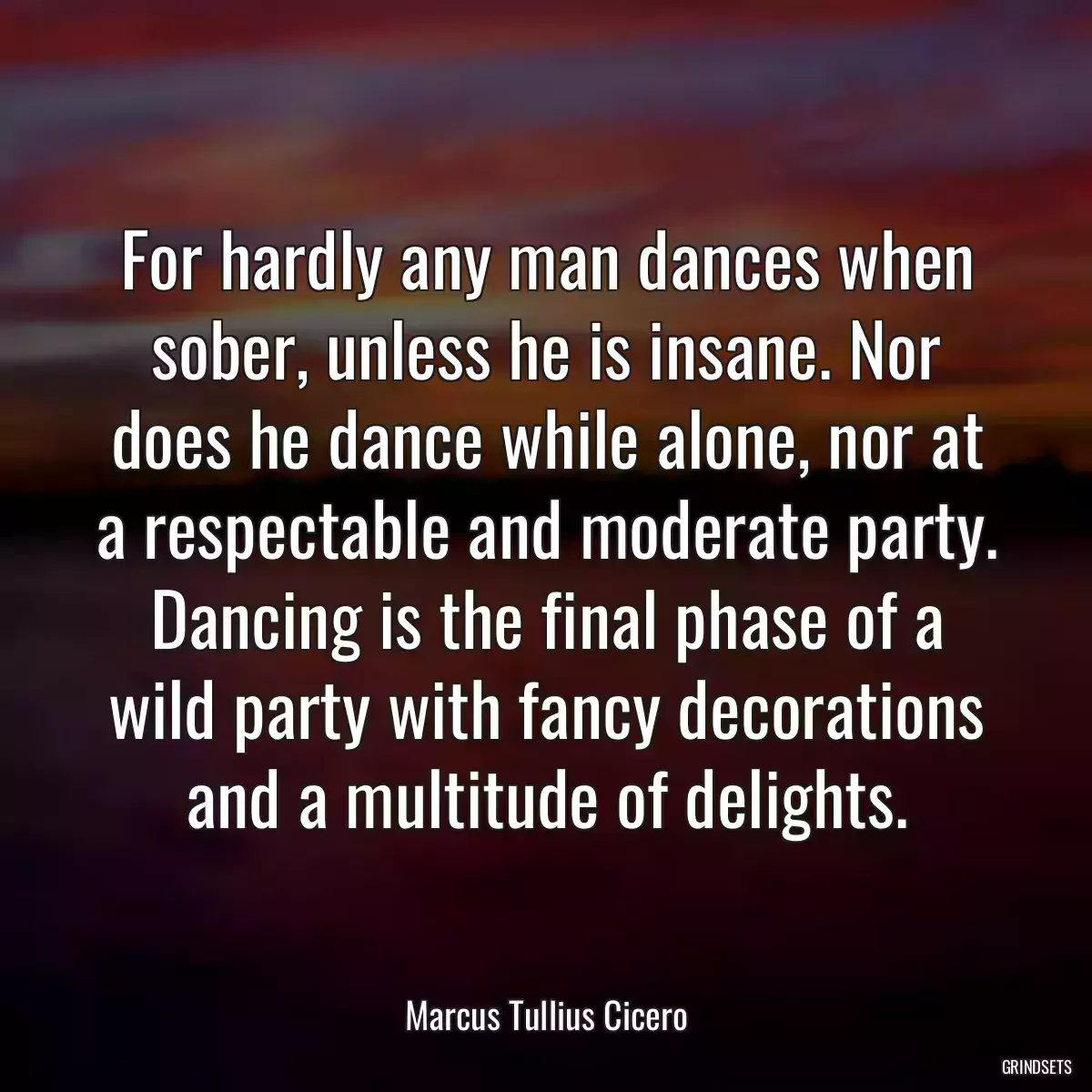 For hardly any man dances when sober, unless he is insane. Nor does he dance while alone, nor at a respectable and moderate party. Dancing is the final phase of a wild party with fancy decorations and a multitude of delights.