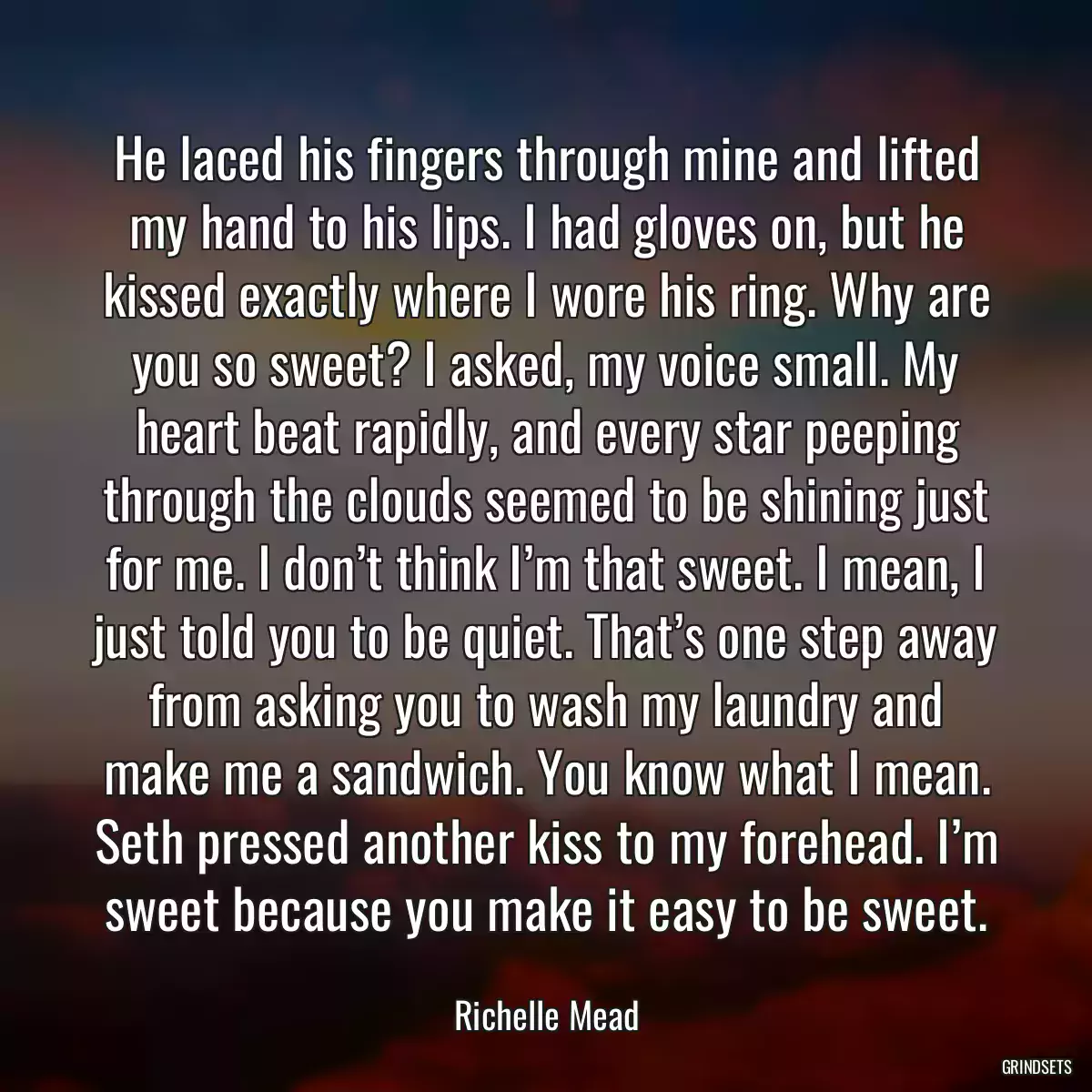 He laced his fingers through mine and lifted my hand to his lips. I had gloves on, but he kissed exactly where I wore his ring. Why are you so sweet? I asked, my voice small. My heart beat rapidly, and every star peeping through the clouds seemed to be shining just for me. I don’t think I’m that sweet. I mean, I just told you to be quiet. That’s one step away from asking you to wash my laundry and make me a sandwich. You know what I mean. Seth pressed another kiss to my forehead. I’m sweet because you make it easy to be sweet.