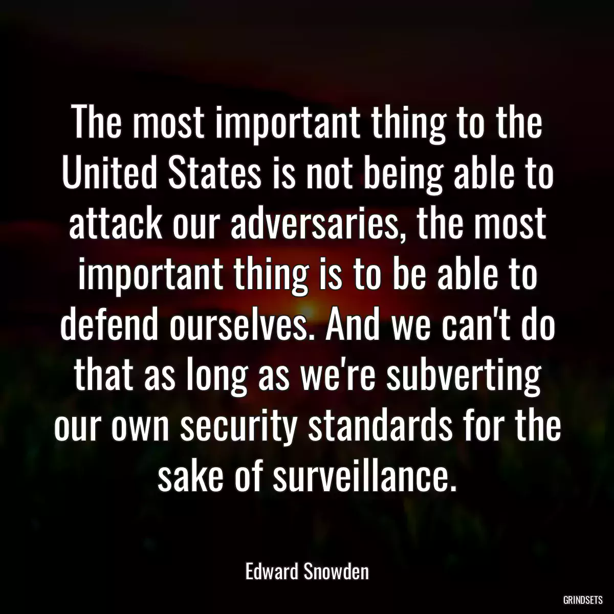 The most important thing to the United States is not being able to attack our adversaries, the most important thing is to be able to defend ourselves. And we can\'t do that as long as we\'re subverting our own security standards for the sake of surveillance.