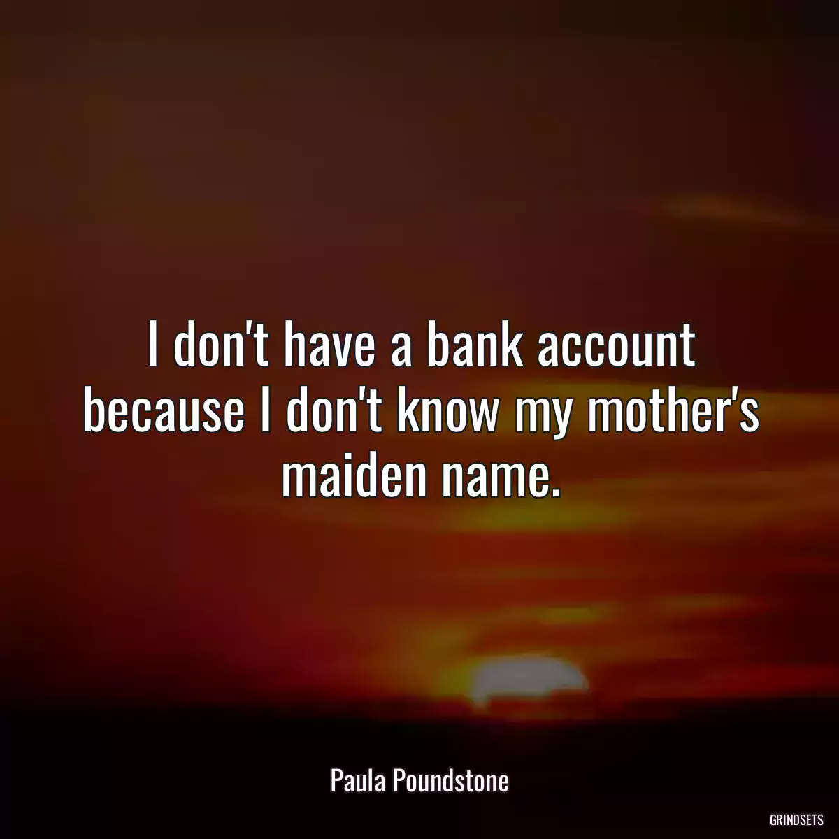 I don\'t have a bank account because I don\'t know my mother\'s maiden name.