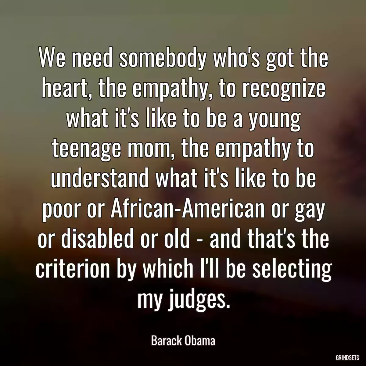 We need somebody who\'s got the heart, the empathy, to recognize what it\'s like to be a young teenage mom, the empathy to understand what it\'s like to be poor or African-American or gay or disabled or old - and that\'s the criterion by which I\'ll be selecting my judges.