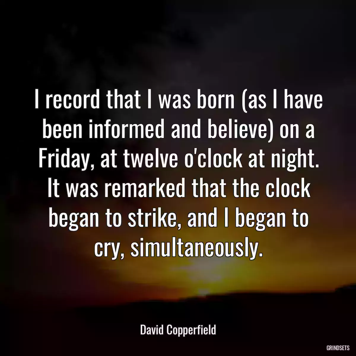 I record that I was born (as I have been informed and believe) on a Friday, at twelve o\'clock at night. It was remarked that the clock began to strike, and I began to cry, simultaneously.