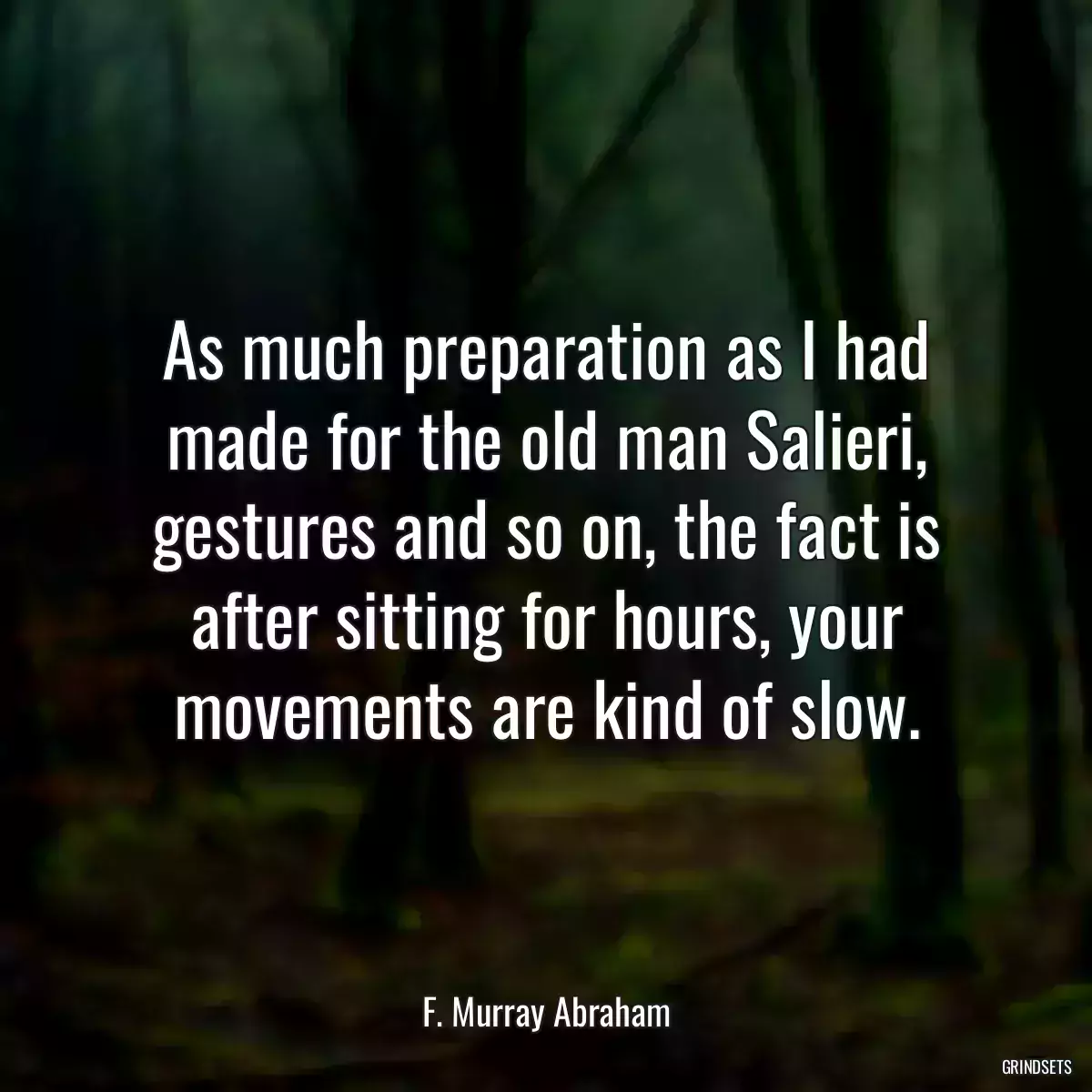 As much preparation as I had made for the old man Salieri, gestures and so on, the fact is after sitting for hours, your movements are kind of slow.