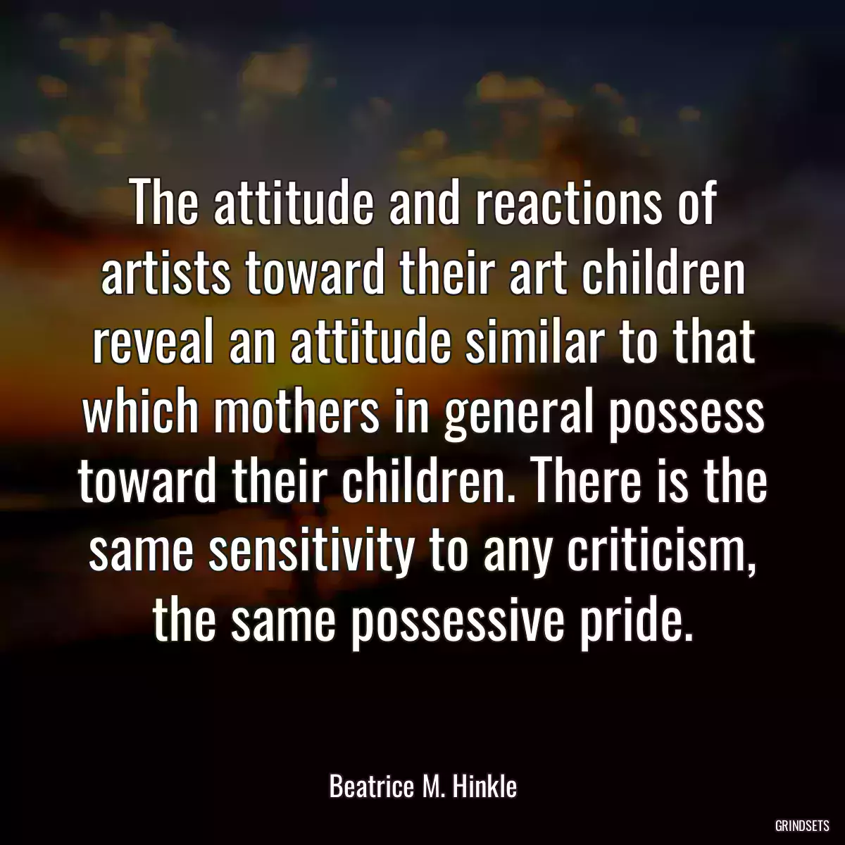 The attitude and reactions of artists toward their art children reveal an attitude similar to that which mothers in general possess toward their children. There is the same sensitivity to any criticism, the same possessive pride.