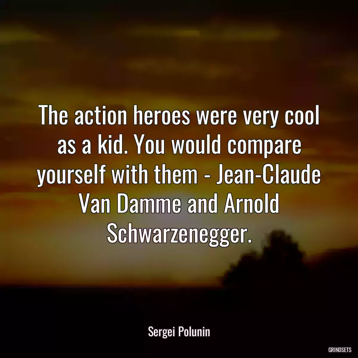 The action heroes were very cool as a kid. You would compare yourself with them - Jean-Claude Van Damme and Arnold Schwarzenegger.