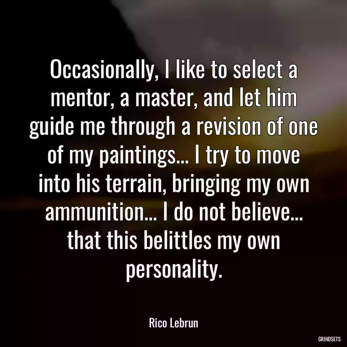 Occasionally, I like to select a mentor, a master, and let him guide me through a revision of one of my paintings... I try to move into his terrain, bringing my own ammunition... I do not believe... that this belittles my own personality.