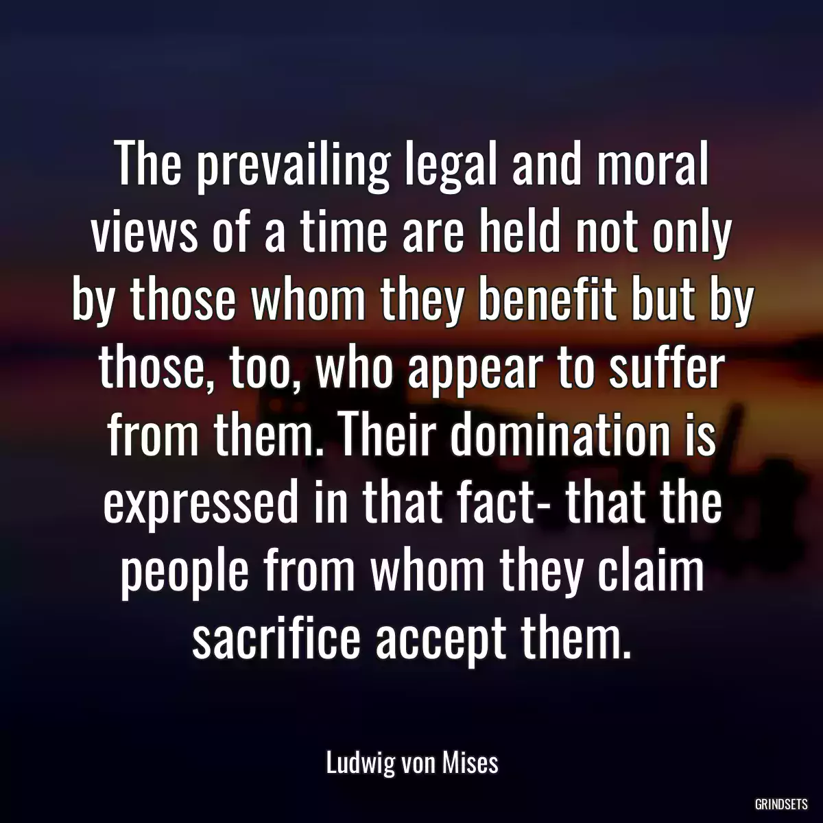 The prevailing legal and moral views of a time are held not only by those whom they benefit but by those, too, who appear to suffer from them. Their domination is expressed in that fact- that the people from whom they claim sacrifice accept them.