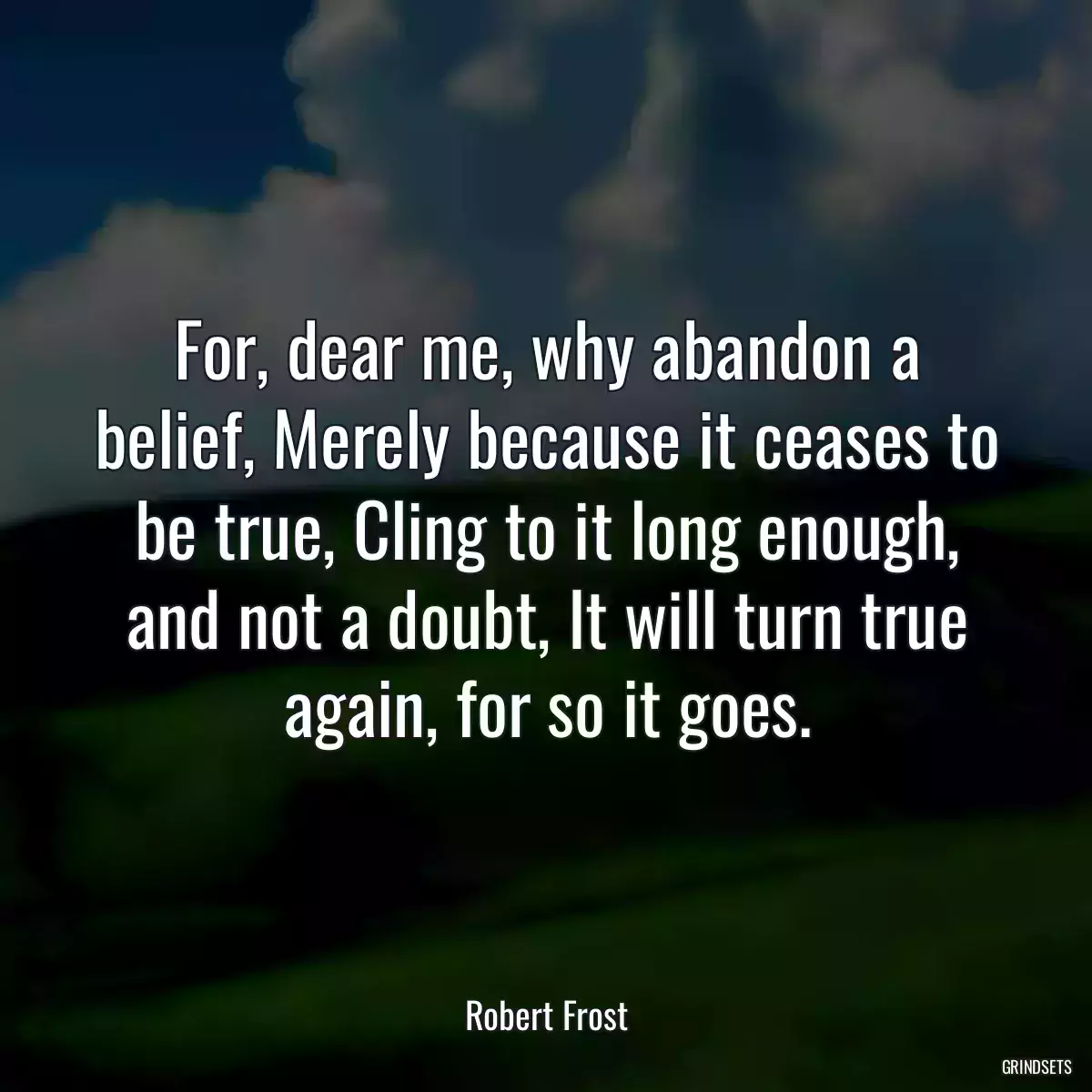 For, dear me, why abandon a belief, Merely because it ceases to be true, Cling to it long enough, and not a doubt, It will turn true again, for so it goes.