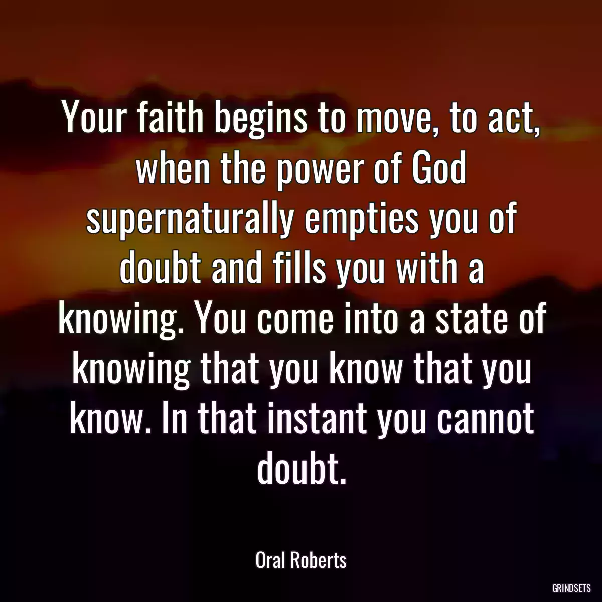 Your faith begins to move, to act, when the power of God supernaturally empties you of doubt and fills you with a knowing. You come into a state of knowing that you know that you know. In that instant you cannot doubt.