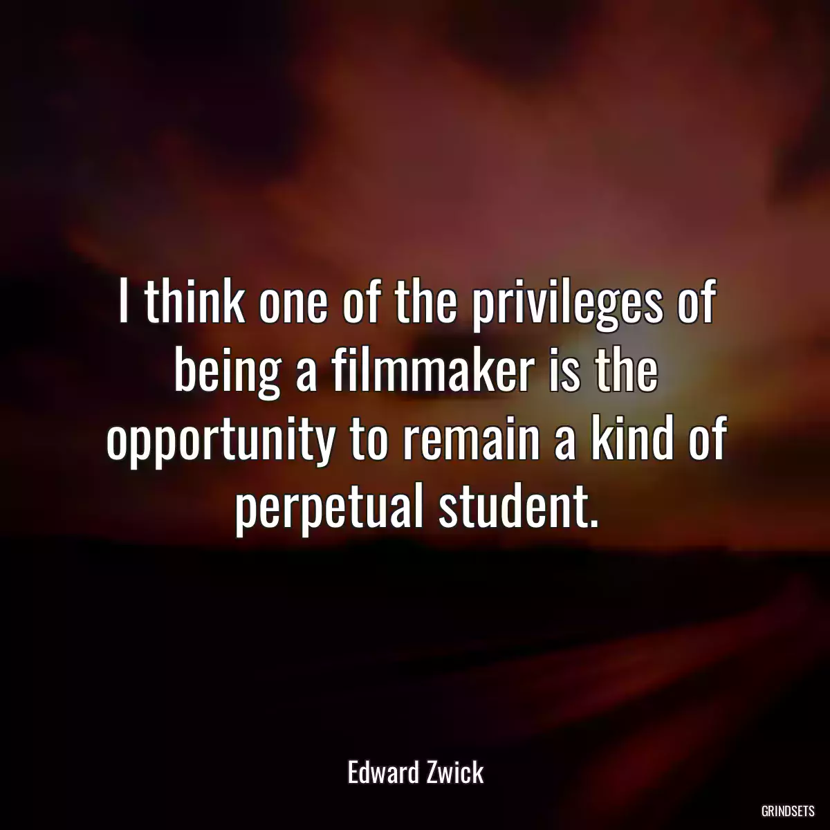 I think one of the privileges of being a filmmaker is the opportunity to remain a kind of perpetual student.