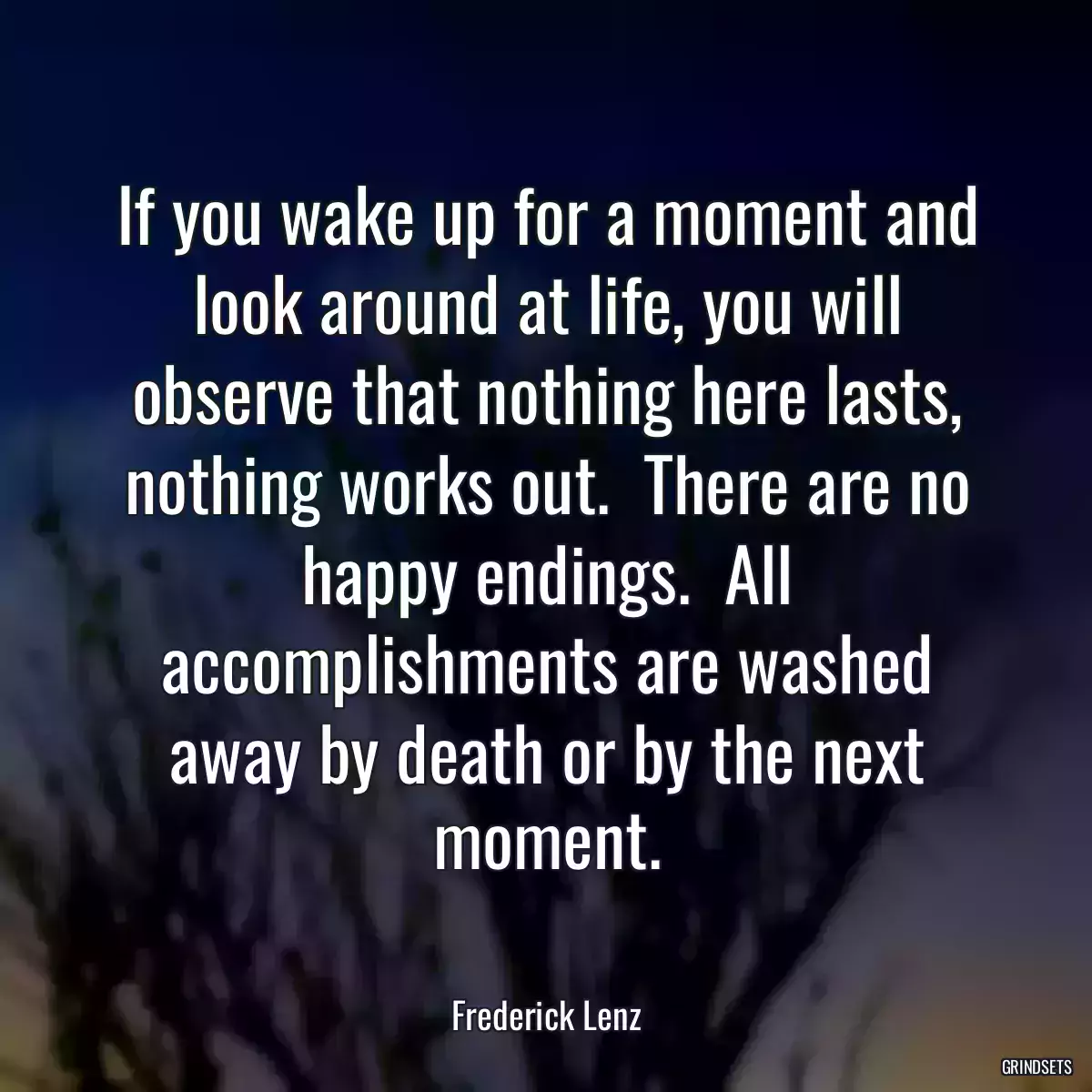 If you wake up for a moment and look around at life, you will observe that nothing here lasts, nothing works out.  There are no happy endings.  All accomplishments are washed away by death or by the next moment.