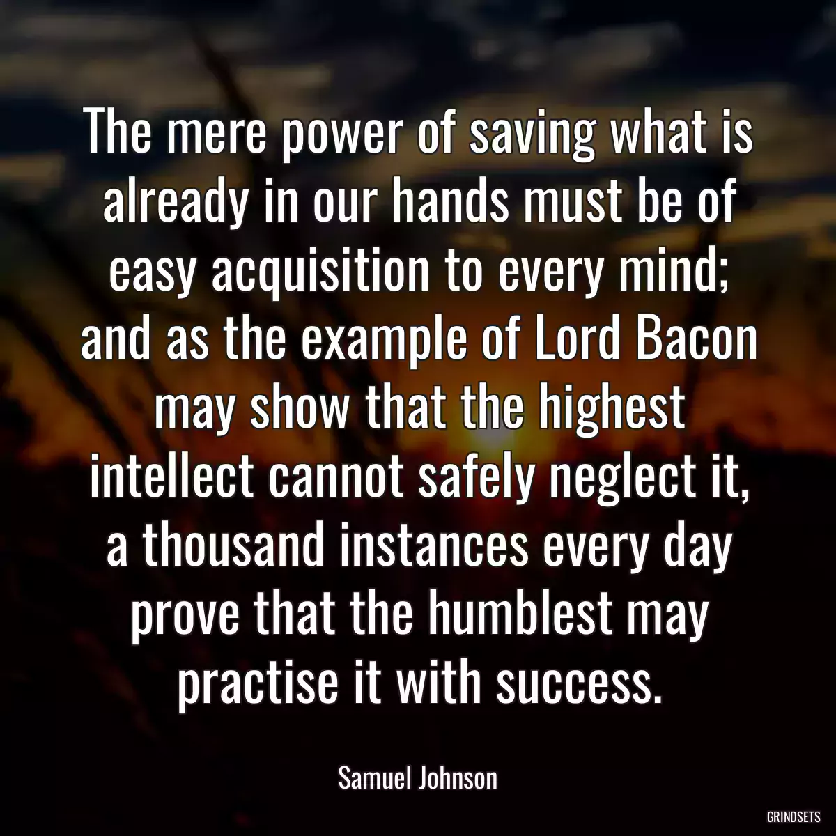 The mere power of saving what is already in our hands must be of easy acquisition to every mind; and as the example of Lord Bacon may show that the highest intellect cannot safely neglect it, a thousand instances every day prove that the humblest may practise it with success.