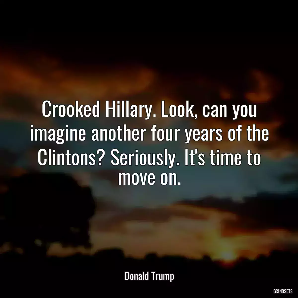 Crooked Hillary. Look, can you imagine another four years of the Clintons? Seriously. It\'s time to move on.