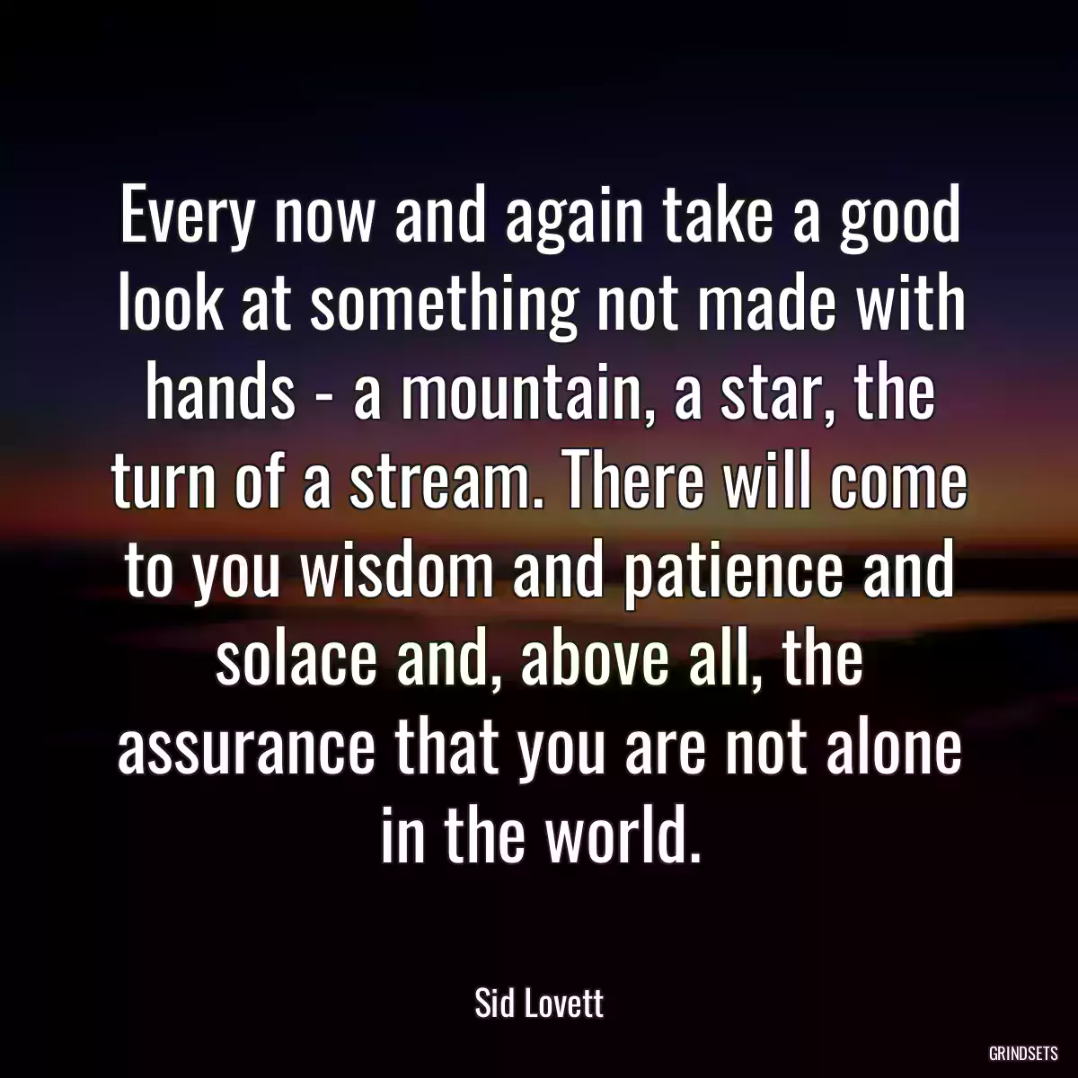 Every now and again take a good look at something not made with hands - a mountain, a star, the turn of a stream. There will come to you wisdom and patience and solace and, above all, the assurance that you are not alone in the world.