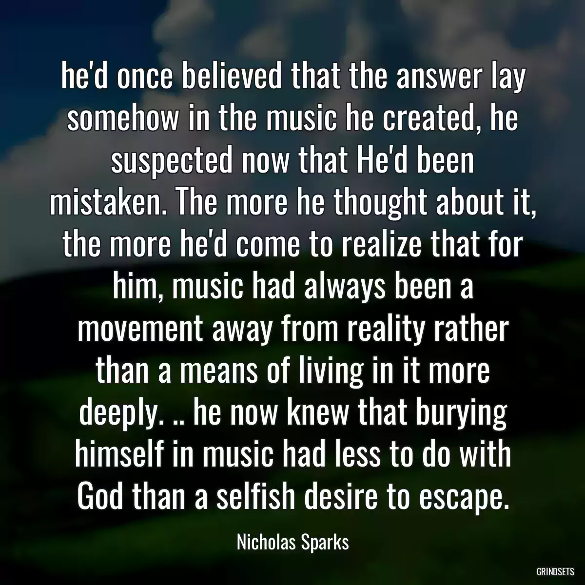 he\'d once believed that the answer lay somehow in the music he created, he suspected now that He\'d been mistaken. The more he thought about it, the more he\'d come to realize that for him, music had always been a movement away from reality rather than a means of living in it more deeply. .. he now knew that burying himself in music had less to do with God than a selfish desire to escape.