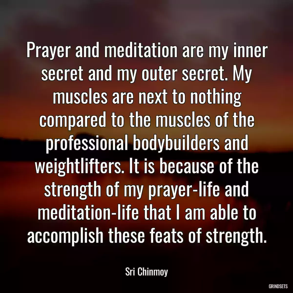 Prayer and meditation are my inner secret and my outer secret. My muscles are next to nothing compared to the muscles of the professional bodybuilders and weightlifters. It is because of the strength of my prayer-life and meditation-life that I am able to accomplish these feats of strength.